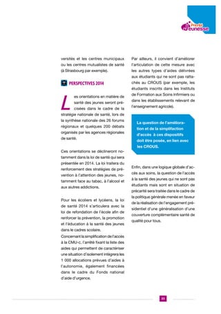 versités et les centres municipaux

Par ailleurs, il convient d’améliorer

ou les centres mutualistes de santé

l’articulation de cette mesure avec

(à Strasbourg par exemple).

les autres types d’aides délivrées
aux étudiants qui ne sont pas ratta-

Perspectives 2014

L

chés au CROUS (par exemple, les
étudiants inscrits dans les Instituts

es orientations en matière de
santé des jeunes seront précisées dans le cadre de la

de Formation aux Soins Infirmiers ou
dans les établissements relevant de
l’enseignement agricole).

stratégie nationale de santé, lors de
la synthèse nationale des 26 forums
régionaux et quelques 200 débats
organisés par les agences régionales
de santé.

La question de l’amélioration et de la simplifaction
d’accès à ces dispositifs
doit être posée, en lien avec
les CROUS.

Ces orientations se déclineront notamment dans la loi de santé qui sera
présentée en 2014. La loi traitera du
renforcement des stratégies de prévention à l’attention des jeunes, notamment face au tabac, à l’alcool et
aux aiutres addictions.
Pour les écoliers et lycéens, la loi
de santé 2014 s’articulera avec la
loi de refondation de l’école afin de
renforcer la prévention, la promotion
et l’éducation à la santé des jeunes

Enfin, dans une logique globale d’accès aux soins, la question de l’accès
à la santé des jeunes qui ne sont pas
étudiants mais sont en situation de
précarité sera traitée dans le cadre de
la politique générale menée en faveur
de la réalisation de l’engagement présidentiel d’une généralisation d’une
couverture complémentaire santé de
qualité pour tous.

dans le cadres scolaire.
Concernant la simplification de l’accès
à la CMU-c, l’arrêté fixant la liste des
aides qui permettent de caractériser
une situation d’isolement intègrera les
1 000 allocations prévues d’aides à
l’autonomie, également financées
dans le cadre du Fonds national
d’aide d’urgence.

23

 