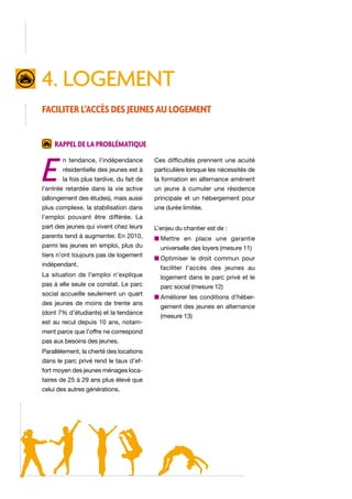 4. logement
Faciliter l’accès des jeunes au logement
Rappel de la problématique

E

n tendance, l’indépendance

Ces difficultés prennent une acuité

résidentielle des jeunes est à

particulière lorsque les nécessités de

la fois plus tardive, du fait de

la formation en alternance amènent

l’entrée retardée dans la vie active

un jeune à cumuler une résidence

(allongement des études), mais aussi

principale et un hébergement pour

plus complexe, la stabilisation dans

une durée limitée.

l’emploi pouvant être différée. La
part des jeunes qui vivent chez leurs

L’enjeu du chantier est de :

parents tend à augmenter. En 2010,

n  ettre en place une garantie
M

parmi les jeunes en emploi, plus du
tiers n’ont toujours pas de logement
indépendant.
La situation de l’emploi n’explique
pas à elle seule ce constat. Le parc
social accueille seulement un quart
des jeunes de moins de trente ans
(dont 7% d’étudiants) et la tendance
est au recul depuis 10 ans, notamment parce que l’offre ne correspond
pas aux besoins des jeunes.
Parallèlement, la cherté des locations
dans le parc privé rend le taux d’effort moyen des jeunes ménages locataires de 25 à 29 ans plus élevé que
celui des autres générations.

universelle des loyers (mesure 11)
n  ptimiser le droit commun pour
O
faciliter l’accès des jeunes au
logement dans le parc privé et le
parc social (mesure 12)
n  méliorer les conditions d’héberA
gement des jeunes en alternance
(mesure 13)

 