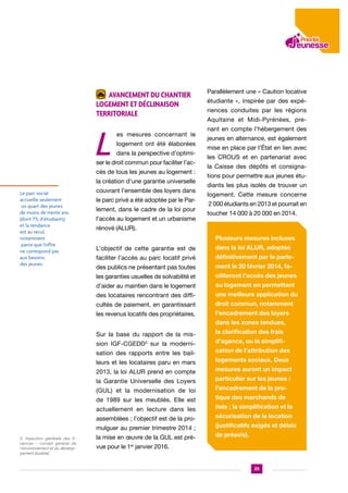 Avancement du chantier
logement et déclinaison
territoriale

L

es mesures concernant le
logement ont été élaborées
dans la perspective d’optimi-

ser le droit commun pour faciliter l’accès de tous les jeunes au logement :
la création d’une garantie universelle

Le parc social
accueille seulement
un quart des jeunes
de moins de trente ans
(dont 7% d’étudiants)
et la tendance
est au recul,
notamment
parce que l’offre
ne correspond pas
aux besoins
des jeunes.

couvrant l’ensemble des loyers dans
le parc privé a été adoptée par le Parlement, dans le cadre de la loi pour
l’accès au logement et un urbanisme

Parallèlement une « Caution locative
étudiante », inspirée par des expériences conduites par les régions
Aquitaine et Midi-Pyrénées, prenant en compte l’hébergement des
jeunes en alternance, est également
mise en place par l’État en lien avec
les CROUS et en partenariat avec
la Caisse des dépôts et consignations pour permettre aux jeunes étudiants les plus isolés de trouver un
logement. Cette mesure concerne
2 000 étudiants en 2013 et pourrait en
toucher 14 000 à 20 000 en 2014.

rénové (ALUR).
Plusieurs mesures incluses
L’objectif de cette garantie est de

dans la loi ALUR, adoptée

faciliter l’accès au parc locatif privé

définitivement par le parle-

des publics ne présentant pas toutes

ment le 20 février 2014, fa-

les garanties usuelles de solvabilité et

ciliteront l’accès des jeunes

d’aider au maintien dans le logement

au logement en permettant

des locataires rencontrant des diffi-

une meilleure application du

cultés de paiement, en garantissant

droit commun, notamment

les revenus locatifs des propriétaires.

l’encadrement des loyers
dans les zones tendues,

Sur la base du rapport de la mission IGF-CGEDD3 sur la modernisation des rapports entre les bailleurs et les locataires paru en mars
2013, la loi ALUR prend en compte
la Garantie Universelle des Loyers
(GUL) et la modernisation de loi
de 1989 sur les meublés. Elle est
actuellement en lecture dans les
assemblées ; l’objectif est de la promulguer au premier trimestre 2014 ;
3. Inpection générale des finances – conseil général de
l’environnement et du développement durable)

la mise en œuvre de la GUL est pré-

la clarification des frais
d’agence, ou la simplification de l’attribution des
logements sociaux. Deux
mesures auront un impact
particulier sur les jeunes :
l’encadrement de la pratique des marchands de
liste ; la simplification et la
sécurisation de la location
(justificatifs exigés et délais
de préavis).

vue pour le 1er janvier 2016.

25

 