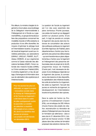 Par ailleurs, la ministre chargée du lo-

La question de l’accès au logement

gement a mis en place, sous le pilotage

est l’un des axes essentiels des

de la Délégation Interministérielle à

plans territoriaux Priorité jeunesse.

l’Hébergement et à l’Accès au Loge-

Les pistes de travail qui se dégagent

ment (DIHAL), un groupe de travail pour

portent sur plusieurs points. D’une

faire des propositions concernant les

part, il s’agit de prendre en compte

modalités d’accès à l’offre existante, la

le logement des jeunes dans les ins-

production d’une offre diversifiée, les

tances de concertation des acteurs

moyens d’optimiser le pilotage local

des politiques publiques du logement

et l’intermédiation locative. Ce groupe

(Comités régionaux de l’habitat, plans

de travail est largement ouvert aux mi-

départementaux d’action pour les lo-

nistères partenaires, aux associations

gements des personnes défavorisées

(UNHAJ , UNCLAJ , FNARS , ALJT ,

- qui sont transformés en plans dépar-

réseau CEMEA ), et aux organismes

tementaux d’action pour le logement

comme la Caisse nationale des allo-

et l’hébergement des personnes dé-

ciations familiales (CNAF), l’Union na-

favorisées dans le projet de loi ALUR,

tionale des missions locales (UNML)

programmes locaux de l’habitat).

ou l’Union sociale pour l’habitat (USH).

D’autre part, il est nécessaire de dis-

Il constitue également un lieu de par-

poser d’une stratégique régionale sur

tage, d’échanges et d’information ainsi

le logement des jeunes, la connais-

que de valorisation des expériences et

sance des besoins et des dispositifs,

initiatives locales.

la capitalisation des initiatives locales,

4

5

6

7

8

les outils de recherche d’un logement,
Pour les jeunes les plus en
difficulté, un appel à projets
« innovation sociale dans
le champ de l’hébergement

les aides au logement, l’accueil des
jeunes en recherche de logement, le
développement de l’intermédiation
locative et la prévention des ruptures.

et de l’accès au logement »
a été lancé dans le cadre

Dans le cadre de l’action du Pro-

du plan quinquennal contre

gramme d’investissement d’avenir

la pauvreté. Le comité

(PIA), une enveloppe de 200 millions

de sélection a examiné

d’euros finance des projets de créa-

200 projets et en a retenu

tion, reconstruction ou rénovation de

20, dont 6 au bénéfice des

places d’hébergement pour les jeunes

jeunes en errance.

en formation par alternance : celui-ci

Les projets ont été lancés

sera clos le 31 décembre 2014. L’ob-

en décembre 2013.

jectif est de financer environ 10 000

6. Fédération nationale des associations d’accueil et de réinsertion sociale

places dans des centres de formation

7 Association pour le logement
des jeunes travailleurs

proposant des solutions internes d’hé-

8 Centre d’entraînement aux
méthodes d’éducation active

26

Rapport au Comité interministériel de la jeunesse  |  30 janvier 2014

4. Union nationale pour l’habitat
des jeunes
5. Union nationale des comités
locaux pour le logement autonome des jeunes

 