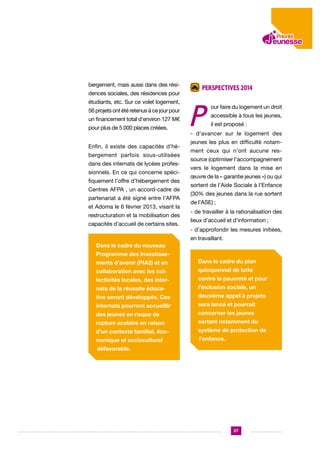 bergement, mais aussi dans des résidences sociales, des résidences pour
étudiants, etc. Sur ce volet logement,
56 projets ont été retenus à ce jour pour
un financement total d’environ 127 M€
pour plus de 5 000 places créées.
Enfin, il existe des capacités d’hébergement parfois sous-utilisées
dans des internats de lycées professionnels. En ce qui concerne spécifiquement l’offre d’hébergement des
Centres AFPA , un accord-cadre de
partenariat a été signé entre l’AFPA
et Adoma le 6 février 2013, visant la
restructuration et la mobilisation des
capacités d’accueil de certains sites.

Perspectives 2014

Perspectives 2014

P

our faire du logement un droit
accessible à tous les jeunes,
il est proposé :

- d’avancer sur le logement des
jeunes les plus en difficulté notamment ceux qui n’ont aucune ressource (optimiser l’accompagnement
vers le logement dans la mise en
œuvre de la « garantie jeunes ») ou qui
sortent de l’Aide Sociale à l’Enfance
(30% des jeunes dans la rue sortent
de l’ASE) ;
- de travailler à la rationalisation des
lieux d’accueil et d’information ;
- d’approfondir les mesures initiées,
en travaillant.

Dans le cadre du nouveau
Programme des Investissements d’avenir (PIA2) et en

Dans le cadre du plan

collaboration avec les col-

quinquennal de lutte

lectivités locales, des inter-

contre la pauvreté et pour

nats de la réussite éduca-

l’inclusion sociale, un

tive seront développés. Ces

deuxième appel à projets

internats pourront accueillir

sera lancé et pourrait

des jeunes en risque de

concerner les jeunes

rupture scolaire en raison

sortant notamment du

d’un contexte familial, éco-

système de protection de

nomique et socioculturel

l’enfance.

défavorable.

27

 