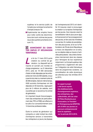 supérieur et le service public de

de l’entrepreneuriat 2013 ont identi-

l’emploi pour anticiper la recherche

fié 18 mesures visant à encourager

d’emploi (mesure 16)

la création ou la reprise d’entreprises

n  xpérimenter les emplois francs
E

par les jeunes. Ces mesures visent la

pour lutter contre les discrimina-

sensibilisation dès le plus jeune âge,

tions dont sont victimes les jeunes

le financement et l’accompagnement

issus des quartiers prioritaires (me-

des jeunes, en lien avec les ministères

sure 17).

concernés. En matière de sensibilisation des plus jeunes, la loi sur la Re-

Avancement du chantier emploi et déclinaison
territoriale

L

a loi du 1er mars 2013 porte
création du contrat de génération. Le dispositif est en

marche et connaît une montée en
charge progressive : au 31 décembre
2013, près de 18 000 demandes
d’aide ont été déposées par les entreprises de moins de 300 salariés, ce qui
a permis de créer ou maintenir près de

fondation de l’École de la République
a inclus une disposition en ce sens,
qui se déploie déjà au travers d’activités périscolaires : des chefs d’entreprise interviennent dans les classes
pour témoigner de leur expérience
notamment. Le Conseil supérieur des
programmes a également été saisi
sur l’intégration de cette thématique
dans les programmes scolaires. La
concrétisation de cette dynamique
est attendue pour les rentrées 2014
ou 2015.

36 000 emplois. Dans le même temps,
4500 accords d’entreprises ont été
déposés et 40 branches, regroupant
plus de 5 millions de salariés, sont
couvertes par un accord sur le contrat
de génération.

Un appel à projet
a été lancé auprès
des établissements
d’enseignement supérieur,
des entreprises, des

Un important travail d’accompagne-

collectivités, afin de créer

ment des entreprises (et particulière-

30 Pôles Etudiants pour

ment des TPE et PME) est effectué à

l’Innovation, le Transfert

la suite d’un conventionnement avec

et l’Entrepreneuriat (PEPITE)

14 branches professionnelles.

afin d’offrir aux jeunes un
parcours entrepreneurial

Outre le contrat de génération qui

dans le supérieur,

comporte un volet incitant les chefs

sur la période 2013-2016.

d’entreprise seniors à transmettre
leur entreprise à un jeune, les Assises

29

 