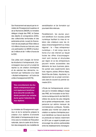 Son financement est assuré par le mi-

sensibilisation et de formation qui

nistère de l’Enseignement supérieur et

pourraient être retenues.

de la Recherche (MESR), le ministère
délégué chargé des PME, la Caisse
des dépôts et consignations (CDC),
des collectivités territoriales et des
partenaires privés. La part du financement de ces projets par l’État s’élève à
4,6 millions d’euros sur trois ans, avec
une participation du MESR à hauteur
de 3 millions et de 1 million d’euros de
la CDC.

Parallèlement, les jeunes pourront bénéficier d’un nouveau portail
numérique facilitant la mise en relation des créateurs avec les réseaux d’accompagnement au niveau
régional : le « Pass entrepreneur
numérique ». Il est conçu sous la
forme d’un site internet sur lequel
toutes les offres d’accompagne-

Ces pôles sont chargés de former
les étudiants à l’entreprenariat, d’accompagner ceux qui ont un projet de
reprise ou de création d’entreprise
et de valoriser leur démarche, notamment par l’attribution d’un label
« étudiant entrepreneur » et l’octroi de
unités d’enseignement (ECTS).

ment sont réunies et structurées
par région et où les entrepreneurs
peuvent rendre accessibles des
éléments de leurs business plans.
Ce portail sera expérimenté dans
trois régions pilotes (Rhône-Alpes,
Nord-Pas–de–Calais, Aquitaine). Le
déploiement de ce projet commencera dans le courant du premier semestre 2014.

Très concrètement, les étudiants entrepreneurs pour-

L’École de l’entrepreneuriat, annon-

ront également bénéficier

cée par le ministère délégué chargé

de la sécurité sociale étu-

des PME, de l’innovation et de l’éco-

diante pendant une certaine

nomie numérique à la fin de l’été 2013,

durée après l’obtention de

ciblera les jeunes les plus éloignés

leur diplôme.

de la sphère entrepreneuriale ; toute
personne qui estime manquer de
connaissances juridiques, fiscales,

Le ministère de l’Enseignement supé-

sociales pour monter son projet de

rieur et de la recherche prépare la

création ou reprise d’entreprise pour-

création d’un diplôme d’université

ra en bénéficier. La mise en œuvre de

(DU) dédié à l’entrepreneuriat et exa-

ce protocole se traduira notamment

mine avec le ministère de l’Éducation

en 2014 par un appel à projets pour

nationale, dans le cadre de la forma-

encourager les actions partenariales

tion des enseignants, les modalités de

entre les établissements d’enseigne-

30

Rapport au Comité interministériel de la jeunesse  |  30 janvier 2014

 