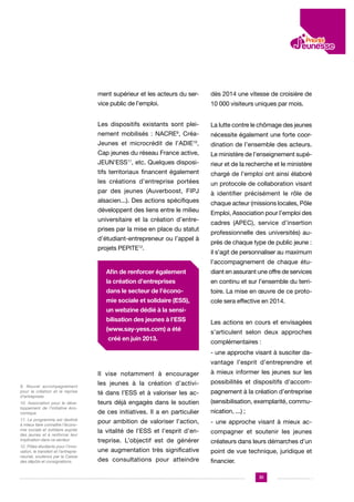 ment supérieur et les acteurs du ser-

dès 2014 une vitesse de croisière de

vice public de l’emploi.

10 000 visiteurs uniques par mois.

Les dispositifs existants sont plei-

La lutte contre le chômage des jeunes

nement mobilisés : NACRE9, Créa-

nécessite également une forte coor-

Jeunes et microcrédit de l’ADIE10,

dination de l’ensemble des acteurs.

Cap jeunes du réseau France active,

Le ministère de l’enseignement supé-

JEUN’ESS11, etc. Quelques disposi-

rieur et de la recherche et le ministère

tifs territoriaux financent également

chargé de l’emploi ont ainsi élaboré

les créations d’entreprise portées

un protocole de collaboration visant

par des jeunes (Auverboost, FIPJ
alsacien...). Des actions spécifiques
développent des liens entre le milieu
universitaire et la création d’entreprises par la mise en place du statut
d’étudiant-entrepreneur ou l’appel à
projets PEPITE12.

à identifier précisément le rôle de
chaque acteur (missions locales, Pôle
Emploi, Association pour l’emploi des
cadres (APEC), service d’insertion
professionnelle des universités) auprès de chaque type de public jeune :
il s’agit de personnaliser au maximum
l’accompagnement de chaque étu-

Afin de renforcer également

diant en assurant une offre de services

la création d’entreprises

en continu et sur l’ensemble du terri-

dans le secteur de l’écono-

toire. La mise en œuvre de ce proto-

mie sociale et solidaire (ESS),

cole sera effective en 2014.

un webzine dédié à la sensibilisation des jeunes à l’ESS
(www.say-yess.com) a été
créé en juin 2013.

Les actions en cours et envisagées
s’articulent selon deux approches
complémentaires :
- une approche visant à susciter davantage l’esprit d’entreprendre et

Il vise notamment à encourager
9. Nouvel accompagnement
pour la création et la reprise
d’entreprises
10. Association pour le développement de l’initiative économique
11. Le programme est destiné
à mieux faire connaître l’économie sociale et solidaire auprès
des jeunes et à renforcer leur
implication dans ce secteur
12. Pôles étudiants pour l’innovation, le transfert et l’entrepreneuriat, soutenus par la Caisse
des dépôts et consignations.

à mieux informer les jeunes sur les

les jeunes à la création d’activi-

possibilités et dispositifs d’accom-

té dans l’ESS et à valoriser les ac-

pagnement à la création d’entreprise

teurs déjà engagés dans le soutien

(sensibilisation, exemplarité, commu-

de ces initiatives. Il a en particulier

nication, ...) ;

pour ambition de valoriser l’action,

- une approche visant à mieux ac-

la vitalité de l’ESS et l’esprit d’en-

compagner et soutenir les jeunes

treprise. L’objectif est de générer

créateurs dans leurs démarches d’un

une augmentation très significative

point de vue technique, juridique et

des consultations pour atteindre

financier.
31

 