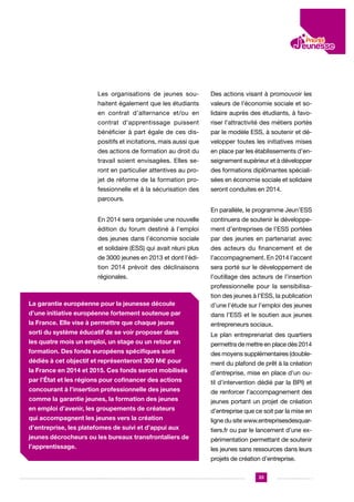 Les organisations de jeunes sou-

Des actions visant à promouvoir les

haitent également que les étudiants

valeurs de l’économie sociale et so-

en contrat d’alternance et/ou en

lidaire auprès des étudiants, à favo-

contrat d’apprentissage puissent

riser l’attractivité des métiers portés

bénéficier à part égale de ces dis-

par le modèle ESS, à soutenir et dé-

positifs et incitations, mais aussi que

velopper toutes les initiatives mises

des actions de formation au droit du

en place par les établissements d’en-

travail soient envisagées. Elles se-

seignement supérieur et à développer

ront en particulier attentives au pro-

des formations diplômantes spéciali-

jet de réforme de la formation pro-

sées en économie sociale et solidaire

fessionnelle et à la sécurisation des

seront conduites en 2014.

parcours.
En parallèle, le programme Jeun’ESS
En 2014 sera organisée une nouvelle

continuera de soutenir le développe-

édition du forum destiné à l’emploi

ment d’entreprises de l’ESS portées

des jeunes dans l’économie sociale

par des jeunes en partenariat avec

et solidaire (ESS) qui avait réuni plus

des acteurs du financement et de

de 3000 jeunes en 2013 et dont l’édi-

l’accompagnement. En 2014 l’accent

tion 2014 prévoit des déclinaisons

sera porté sur le développement de

régionales.

l’outillage des acteurs de l’insertion
professionnelle pour la sensibilisation des jeunes à l’ESS, la publication

La garantie européenne pour la jeunesse découle

d’une l’étude sur l’emploi des jeunes

d’une initiative européenne fortement soutenue par

dans l’ESS et le soutien aux jeunes

la France. Elle vise à permettre que chaque jeune

entrepreneurs sociaux.

sorti du système éducatif de se voir proposer dans

Le plan entreprenariat des quartiers

les quatre mois un emploi, un stage ou un retour en
formation. Des fonds européens spécifiques sont
dédiés à cet objectif et représenteront 300 M€ pour
la France en 2014 et 2015. Ces fonds seront mobilisés
par l’État et les régions pour cofinancer des actions
concourant à l’insertion professionnelle des jeunes
comme la garantie jeunes, la formation des jeunes
en emploi d’avenir, les groupements de créateurs
qui accompagnent les jeunes vers la création
d’entreprise, les platefomes de suivi et d’appui aux
jeunes décrocheurs ou les bureaux transfrontaliers de
l’apprentissage.

permettra de mettre en place dès 2014
des moyens supplémentaires (doublement du plafond de prêt à la création
d’entreprise, mise en place d’un outil d’intervention dédié par la BPI) et
de renforcer l’accompagnement des
jeunes portant un projet de création
d’entreprise que ce soit par la mise en
ligne du site www.entreprisesdesquartiers.fr ou par le lancement d’une expérimentation permettant de soutenir
les jeunes sans ressources dans leurs
projets de création d’entreprise.
33

 