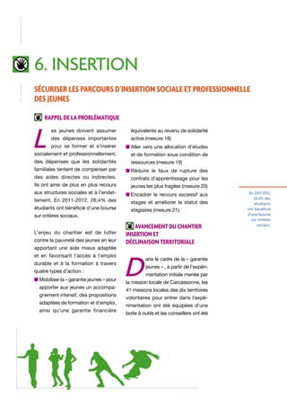 6. insertion
Sécuriser les parcours d’insertion sociale et professionnelle
des jeunes
Rappel de la problématique

L

es jeunes doivent assumer

équivalente au revenu de solidarité

des dépenses importantes

active (mesure 18)

pour se former et s’insérer

n  ller vers une allocation d’études
A

socialement et professionnellement,

et de formation sous condition de

des dépenses que les solidarités

ressources (mesure 19)

familiales tentent de compenser par

n  éduire le taux de rupture des
R

des aides directes ou indirectes.

contrats d’apprentissage pour les

Ils ont ainsi de plus en plus recours

jeunes les plus fragiles (mesure 20)

aux structures sociales et à l’endet-

n  ncadrer le recours excessif aux
E

tement. En 2011-2012, 26,4% des
étudiants ont bénéficié d’une bourse
sur critères sociaux.
L’enjeu du chantier est de lutter
contre la pauvreté des jeunes en leur
apportant une aide mieux adaptée
et en favorisant l’accès à l’emploi
durable et à la formation à travers
quatre types d’action :
n  obiliser la « garantie jeunes » pour
M
apporter aux jeunes un accompagnement intensif, des propositions
adaptées de formation et d’emploi,
ainsi qu’une garantie financière

stages et améliorer le statut des
stagiaires (mesure 21).

Avancement du chantier
insertion et
déclinaison territoriale

D

ans le cadre de la « garantie
jeunes » , à partir de l’expérimentation initiale menée par

la mission locale de Carcassonne, les
41 missions locales des dix territoires
volontaires pour entrer dans l’expérimentation ont été équipées d’une
boite à outils et les conseillers ont été

En 2011-2012,
26,4% des
étudiants
ont bénéficié
d’une bourse
sur critères
sociaux.

 