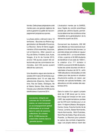 formés. Cette phase préparatoire a été

L’évaluation menée par la DARES,

menée avec une grande vigilance de

sous l’égide du comité scientifique

sorte à garantir la qualité de l’accom-

présidé par Jérôme Gautié, permet-

pagnement proposé aux jeunes.

tra de déterminer les conditions et les
modalités de la généralisation de la

La phase pilote a démarré dans 10

démarche à partir de 2016.

territoires : Bouches-du-Rhône (agglomération de Marseille-Provence),

Concernant les étudiants, 200 M€

La Réunion, Seine St Denis (agglo-

sont affectés sur trois exercices bud-

mération d’Est ensemble), Vaucluse,

gétaires à la réforme des bourses. La

Lot-et-Garonne, Allier associé au

première phase est entrée en vigueur

Puy-de-Dôme, Finistère, Eure, Aude,

à la rentrée 2013 : un nouvel échelon

Vosges. A la fin de l’année 2013,

«0 bis» a permis à 50 000 étudiants

environ 700 jeunes avaient été sé-

de bénéficier d’une aide de 1000 € ;

lectionnés par les commissions ter-

la création d’un 7ème échelon à

ritoriales, dont 355 jeunes avaient

5 500 € a concerné 30 000 étudiants ;

débuté leur parcours.

toutes les autres bourses ont été revalorisées à hauteur de 0.8 % ; enfin

Une deuxième vague sera lancée en

1000 allocations individuelles ont été

octobre 2014 dans 20 territoires sup-

créées pour des jeunes en situation

plémentaires dont 10 ont déjà été

d’autonomie avérée, en raison, par

sélectionnés (Essonne, Seine Mari-

exemple, de ruptures familiales ; ces

time, Pas de Calais, Dordogne, Ille

allocations ont été versées dès sep-

et Vilaine, Savoie, Oise, Aisne, Isère,

tembre 2013.

Creuse), pour atteindre 30 000 jeunes
bénéficiaires à l’automne 2014.

Dans le cadre d’un appel à projets
doté de 2 M€ lancé par le minis-

Les jeunes, intégrés par
cohortes de 10 à 20 bénéficiaires, se voient proposer
un accompagnement global
individualisé et un travail
dans le cadre de sessions
collectives. En octobre
2013, 10 000 jeunes devraient être rentrés dans la
garantie jeunes.

tère chargé de l’emploi en lien avec
l’ARF, des expérimentations portées
par les CFA sont menées pour un an
dans 14 régions (Alsace, Bourgogne,
Centre, Corse, Franche Comté, Ile de
France, Lorraine, Basse-Normandie,
Haute-Normandie, Midi-Pyrénées,
Nord-Pas-de-Calais, Pays de la Loire,
Picardie, La Réunion) pour prévenir
la rupture des contrats d’apprentissage. Les projets retenus visent des

35

 