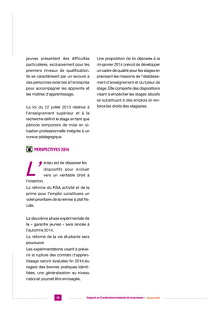 jeunes présentant des difficultés

Une proposition de loi déposée à la

particulières, exclusivement pour les

mi-janvier 2014 prévoit de développer

premiers niveaux de qualification.

un cadre de qualité pour les stages en

Ils se caractérisent par un recours à

précisant les missions de l’établisse-

des personnes externes à l’entreprise

ment d’enseignement et du tuteur de

pour accompagner les apprentis et

stage. Elle comporte des dispositions

les maîtres d’apprentissage.

visant à empêcher les stages abusifs
se substituant à des emplois et ren-

La loi du 22 juillet 2013 relative à

force les droits des stagiaires.

l’enseignement supérieur et à la
recherche définit le stage en tant que
période temporaire de mise en situation professionnelle intégrée à un
cursus pédagogique.

Perspectives 2014

L’

enjeu est de dépasser les
dispositifs pour évoluer
vers un véritable droit à

l’insertion.
La réforme du RSA activité et de la
prime pour l’emploi constituera un
volet prioritaire de la remise à plat fiscale.
La deuxième phase expérimentale de
la « garantie jeunes » sera lancée à
l’automne 2014.
La réforme de la vie étudiante sera
poursuivie
Les expérimentations visant à prévenir la rupture des contrats d’apprentissage seront évaluées fin 2014.Au
regard des bonnes pratiques identifiées, une généralisation au niveau
national pourrait être envisagée.

36

Rapport au Comité interministériel de la jeunesse  |  30 janvier 2014

 