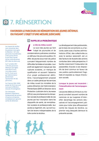 7. réinsertion
Favoriser le parcours de réinsertion des jeunes détenus
ou faisant l’objet d’une mesure judiciaire
Rappel de la problématique

L

e rôle du milieu ouvert

Le développement des partenariats,

Le suivi des jeunes qui font

par le biais de conventions ou d’ac-

l’objet de poursuites et de

cords cadre avec d’autres adminis-

condamnations judiciaires constitue

trations d’Etat, des collectivités ou

un défi pour les pouvoirs publics. En

avec le secteur associatif, est un

effet, les jeunes sous main de justice

des facteurs de réussite des actions

cumulent fréquemment nombre de

conduites dans cette perspective. Il

Au 1 octobre 2012 :  
• 25% des personnes
détenues sont âgées
entre 18 et 25 ans ;
• en milieu ouvert,
les 18 -25 ans suivis
par l’administration
pénitentiaire
représentent 40 362
personnes. .

difficultés familiales et sociales. Leur

facilite notamment l’instauration de

profil est également marqué par des

passerelles d’accès à ces disposi-

ruptures scolaires, un manque de

tifs de droit commun en faveur de

qualification et souvent l’absence

ces publics particulièrement fragi-

d’un projet professionnel défini.

lisés et exposés au risque d’exclu-

Ainsi, l’accompagnement proposé

sion sociale.

Au 31 janvier 2014, 33.841
jeunes de 10 à 21 ans sont
suivis par la DPJJ (hors
mesures d’investigation)

de milieu ouvert du ministère de la

Lorsque le jeune est incarcéré :

justice (Direction de l’Administration

l’intensification de l’accompagne-

Pénitentiaire (DAP) et Direction de la

ment

Ces statistiques
illustrent l’importance
fondamentale des actions
d’insertion entreprises
immédiatement après les
sorties de détention

Protection Judiciaire de la Jeunesse

Les jeunes détenus (mineurs ou ma-

(DPJJ) vise prioritairement la réinser-

jeurs) cumulent souvent nombre de

tion sociale et professionnelle de ces

carences ce qui suppose d’inten-

jeunes par leur inscription dans les

sifier davantage les actions édu-

dispositifs de santé, de remobilisa-

catives et l’accompagnement judi-

tion scolaire et professionnelle, leur

ciaire pour lutter plus efficacement

accès au logement, etc. qui sont au-

contre les risques de récidive, au

tant de leviers indispensables de la

premier rang desquels demeure la

lutte contre la récidive.

précarité sociale.

Les risques de récidive
sont concentrés dans
les premiers mois après
la libération : 62 % des
personnes recondamnées
à de la prison ferme
le sont dans l’année
de leur sortie de prison
(81 % dans les deux ans).
er

dans un cadre pénal par les services

37

 