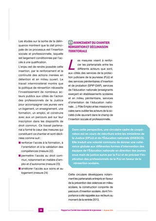 Les études sur la sortie de la délinquance montrent que la clef principale de ce processus est l’insertion
sociale et professionnelle, laquelle
est largement conditionnée par l’accès à une qualification.
L’enjeu est de rendre possible cette
insertion, par le renforcement et la
continuité des actions menées en
détention et en milieu ouvert. Le
travail interministériel montre que
la politique de réinsertion nécessite
l’investissement de nombreux acteurs publics aux côtés de l’action
des professionnels de la Justice
pour accompagner ces jeunes vers
un logement, un enseignement, une
formation, un emploi, et construire
avec eux un parcours axé sur leur
inscription dans les dispositifs de

Avancement du chantier
réinsertion et déclinaison
territoriale

L

es mesures visent à renforcer les partenariats entre les
différents acteurs que sont,

aux côtés des services de la protection judiciaire de la jeunesse (PJJ) et
des services pénitentiaires d’insertion
et de probation (SPIP-DAP), services
de l’éducation nationale (enseignants
exerçant en établissements scolaires
et en milieu pénitentiaire, services
d’orientation de l’éducation nationale…), Pôle Emploi et les missions locales sans oublier les acteurs de la société civile œuvrant dans le champ de
l’insertion sociale et professionnelle.

droit commun. Ce travail partenarial a formé le cœur des mesures qui

Dans cette perspective, une circulaire cadre de coopé-

constituent ce chantier et sont décli-

ration est en cours de réécriture entre les ministères de

nées comme suit :

la Justice (DPJJ) et de l’Éducation nationale (DGESCO).

n enforcer l’accès à la formation, à
r

Elle traduit une volonté commune de donner une cohé-

l’orientation et à la validation des

rence globale aux différentes formes d’intervention des

compétences (mesure 22)

équipes de l’Éducation nationale en direction des jeunes

n  ermettre l’accès au droit comp
mun, notamment en matière d’em-

sous main de justice suivis par la PJJ et de préciser l’implication des professionnels de la PJJ en faveur de la
réinsertion scolaire.

ploi et d’autonomie (mesure 23)
n  méliorer l’accès aux soins et au
a
logement (mesure 24)

Cette circulaire développera notamment les partenariats entrepris en faveur
de la prévention des violences en milieu
scolaire, la construction conjointe de
parcours d’insertion scolaire, dont l’importance a été rappelée aux recteurs au
moment de la rentrée 2013.

38

Rapport au Comité interministériel de la jeunesse  |  30 janvier 2014

 