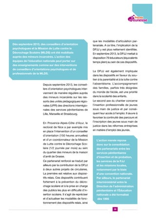 Dès septembre 2013, des conseillers d’orientation
psychologues et la Mission de Lutte contre le
Décrochage Scolaire (MLDS) ont été mobilisés
auprès des mineurs incarcérés. L’action des
équipes de l’éducation nationale peut porter sur
des enseignements comme sur des interventions
de conseillers d’orientations psychologues et de
professionnels de la MLDS.

que les modalités d’articulation partenariale. A ce titre, l’implication de la
DPJJ y est plus nettement identifiée.
En septembre 2013, la DPJJ mettait à
disposition 79 éducateurs (équivalents
temps plein) au sein de ces dispositifs.
La DPJJ est également impliquée
dans les dispositifs en faveur du soutien à la parentalité et à la lutte contre

Depuis septembre 2013, les conseillers d’orientation psychologues interviennent de manière régulière auprès

l’absentéisme. L’accompagnement
des familles, parfois très éloignées
du monde de l’école, est une priorité

des mineurs incarcérés sur les res-

dans la scolarité des enfants.

sorts des unités pédagogiques régio-

Le second axe du chantier concerne

nales (UPR) des directions interrégio-

l’insertion professionnelle de jeunes

nales des services pénitentiaires de

sous main de justice et par consé-

Lille, Marseille et Strasbourg.

quent leur accès à l’emploi. Il œuvre à
favoriser la continuité des parcours et

En Provence-Alpes-Côte d’Azur, le
rectorat de Nice a par exemple mis
en place l’intervention d’un conseiller

l’inscription des jeunes sous main de
justice dans les réformes entreprises
en matière d’emploi des jeunes.

d’orientation (150 heures annuelles)
et d’un coordonnateur de la Mission

L’action menée repose

de Lutte contre le Décrochage Sco-

donc sur la consolidation

laire (1/2 journée par mois) au sein

des partenariats entre les

du quartier des mineurs de la maison

services pénitentiaires

d’arrêt de Grasse.

d’insertion et de probation,

Ce partenariat renforcé se traduit par

les services de la PJJ

ailleurs par la contribution de la DPJJ

et les missions locales,

à deux autres projets de circulaires.

notamment par le biais

La première est relative aux disposi-

d’une convention nationale.

tifs relais. Ces dispositifs contribuent

Par ailleurs, le partenariat

fortement à la prévention du décro-

interministériel entre la

chage scolaire et à la prise en charge

Direction de l’administration

des publics les plus en difficulté d’in-

pénitentiaire et l’Éducation

sertion scolaire. Il s’agit de repréciser

nationale a été formalisé

et d’actualiser les modalités de fonc-

dès 1995

tionnement des dispositifs relais, ainsi
39

 