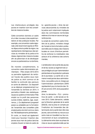 Les interlocuteurs privilégiés des

la « garantie jeunes ». Ainsi, les ser-

jeunes en insertion sont les conseil-

vices déconcentrés du ministère de

lers de missions locales.

la justice sont notamment impliqués
dans les commissions territoriales

Cette convention donnera un cadre

relatives à la mise en œuvre de la ga-

et un élan nouveau à des expérimen-

rantie jeunes.

tations et des pratiques locales. Par

Le projet de convention cadre minis-

exemple, une convention cadre régio-

tère de la justice, ministère chargé

nale a été récemment signée en Rhô-

de l’emploi et de la formation profes-

ne-Alpes entre le préfet de région, les

sionnelle avec le réseau des missions

représentants interrégionaux des ser-

locales en cours d’écriture permet-

vices du ministère de la justice et le

tra de renforcer la mobilisation des

réseau régional des missions locales

acteurs et la cohérence des actions

afin de pérenniser et de développer

menées.

encore ce partenariat sur ce territoire.
De manière complémentaire, la
convention cadre Administration pénitentiaire - Pôle emploi 2013-2015
va permettre également de renforcer l’accès des publics sous main
de justice au droit commun et de
faciliter la continuité des parcours
en sortie de détention. Ce dispositif
va se déployer progressivement sur
l’ensemble du territoire en 2014. Il

L’amélioration de la santé des jeunes
et de leur accès au logement est un
axe privilégié suivi par l’administration
pénitentiaire et la protection judiciaire
de la jeunesse. La santé est un domaine investi par les deux administrations. Les publics pris en charge par
l’administration pénitentiaire (DAP)
représentent pour la tranche des 1825 ans environ 25% de la population

permettra d’établir des statistiques

pénale

issues du système d’information Pôle

Ainsi, la démarche « PJJ – promo-

emploi sur le profil des personnes

trice de santé » a été lancée en fé-

suivies (métier, diplôme, âge, expé-

vrier 2013. Cette démarche, validée

rience...). Ce déploiement progressif

par la Direction générale de la santé

passe au préalable par la formation

(DGCS), vise la prise en compte par

de l’ensemble des conseillers pôle

l’institution de l’ensemble des dé-

emploi/justice de droit commun dans

terminants de la santé-bien-être des

les 190 établissements pénitentiaire.

jeunes, sans se limiter au recours aux

En outre, un travail est également

soins mais en travaillant sur leur en-

mené pour favoriser l’insertion des

vironnement et leurs compétences.

jeunes sous main de justice dans les

La démarche entre dans sa phase de

emplois d’avenir et dans le cadre de

mise en œuvre opérationnelle par les

40

Rapport au Comité interministériel de la jeunesse  |  30 janvier 2014

 