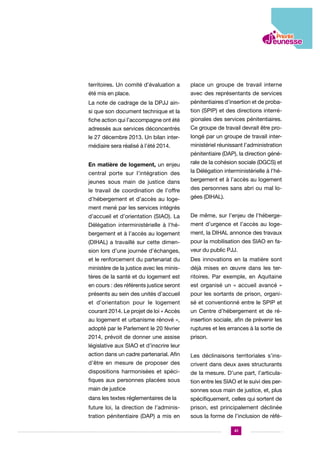 territoires. Un comité d’évaluation a

place un groupe de travail interne

été mis en place.

avec des représentants de services

La note de cadrage de la DPJJ ain-

pénitentiaires d’insertion et de proba-

si que son document technique et la

tion (SPIP) et des directions interré-

fiche action qui l’accompagne ont été

gionales des services pénitentiaires.

adressés aux services déconcentrés

Ce groupe de travail devrait être pro-

le 27 décembre 2013. Un bilan inter-

longé par un groupe de travail inter-

médiaire sera réalisé à l’été 2014.

ministériel réunissant l’administration
pénitentiaire (DAP), la direction géné-

En matière de logement, un enjeu
central porte sur l’intégration des
jeunes sous main de justice dans
le travail de coordination de l’offre
d’hébergement et d’accès au loge-

rale de la cohésion sociale (DGCS) et
la Délégation interministérielle à l’hébergement et à l’accès au logement
des personnes sans abri ou mal logées (DIHAL).

ment mené par les services intégrés
d’accueil et d’orientation (SIAO). La

De même, sur l’enjeu de l’héberge-

Délégation interministérielle à l’hé-

ment d’urgence et l’accès au loge-

bergement et à l’accès au logement

ment, la DIHAL annonce des travaux

(DIHAL) a travaillé sur cette dimen-

pour la mobilisation des SIAO en fa-

sion lors d’une journée d’échanges,

veur du public PJJ.

et le renforcement du partenariat du

Des innovations en la matière sont

ministère de la justice avec les minis-

déjà mises en œuvre dans les ter-

tères de la santé et du logement est

ritoires. Par exemple, en Aquitaine

en cours : des référents justice seront

est organisé un « accueil avancé »

présents au sein des unités d’accueil

pour les sortants de prison, organi-

et d’orientation pour le logement

sé et conventionné entre le SPIP et

courant 2014. Le projet de loi « Accès

un Centre d’hébergement et de ré-

au logement et urbanisme rénové »,

insertion sociale, afin de prévenir les

adopté par le Parlement le 20 février

ruptures et les errances à la sortie de

2014, prévoit de donner une assise

prison.

législative aux SIAO et d’inscrire leur
action dans un cadre partenarial. Afin

Les déclinaisons territoriales s’ins-

d’être en mesure de proposer des

crivent dans deux axes structurants

dispositions harmonisées et spéci-

de la mesure. D’une part, l’articula-

fiques aux personnes placées sous

tion entre les SIAO et le suivi des per-

main de justice

sonnes sous main de justice, et, plus

dans les textes réglementaires de la

spécifiquement, celles qui sortent de

future loi, la direction de l’adminis-

prison, est principalement déclinée

tration pénitentiaire (DAP) a mis en

sous la forme de l’inclusion de réfé41

 