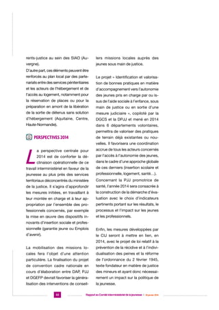 rents-justice au sein des SIAO (Au-

lers missions locales auprès des

vergne).

jeunes sous main de justice.

D’autre part, ces éléments peuvent être
renforcés au plan local par des parte-

Le projet « Identification et valorisa-

nariats entre des services pénitentiaires

tion de bonnes pratiques en matière

et les acteurs de l’hébergement et de

d’accompagnement vers l’autonomie

l’accès au logement, notamment pour

des jeunes pris en charge par ou is-

la réservation de places ou pour la

sus de l’aide sociale à l’enfance, sous

préparation en amont de la libération

main de justice ou en sortie d’une

de la sortie de détenus sans solution

mesure judiciaire », copiloté par la

d’hébergement (Aquitaine, Centre,

DGCS et la DPJJ et mené en 2014

Haute-Normandie).

dans 6 départements volontaires,
permettra de valoriser des pratiques

Perspectives 2014

L

de terrain déjà existantes ou nouvelles. Il favorisera une coordination

a perspective centrale pour

accrue de tous les acteurs concernés

2014 est de conforter la dé-

par l’accès à l’autonomie des jeunes,

clinaison opérationnelle de ce

dans le cadre d’une approche globale

travail interministériel en faveur de la

de ces derniers (insertion scolaire et

jeunesse au plus près des services

professionnelle, logement, santé…).

territoriaux déconcentrés du ministère

Concernant la PJJ promotrice de

de la justice. Il s’agira d’approfondir

santé, l’année 2014 sera consacrée à

les mesures initiées, en travaillant à

la construction de la démarche d’éva-

leur montée en charge et à leur ap-

luation avec le choix d’indicateurs

propriation par l’ensemble des pro-

pertinents portant sur les résultats, le

fessionnels concernés, par exemple

processus et l’impact sur les jeunes

la mise en œuvre des dispositifs in-

et les professionnels.

novants d’insertion sociale et professionnelle (garantie jeune ou Emplois

Enfin, les mesures développées par

d’avenir).

le CIJ seront à mettre en lien, en
2014, avec le projet de loi relatif à la

La mobilisation des missions lo-

prévention de la récidive et à l’indivi-

cales fera l’objet d’une attention

dualisation des peines et la réforme

particulière. La finalisation du projet

de l’ordonnance du 2 février 1945,

de convention cadre nationale en

texte fondateur en matière de justice

cours d’élaboration entre DAP, PJJ

des mineurs et ayant donc nécessai-

et DGEFP devrait favoriser la généra-

rement un impact sur la politique de

lisation des interventions de conseil-

la jeunesse.

42

Rapport au Comité interministériel de la jeunesse  |  30 janvier 2014

 