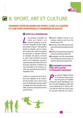 8. sport, art et culture
Favoriser l’accès des jeunes aux sports, à l’art, à la culture
et à une offre audiovisuelle et numérique de qualité
Rappel de la problématique

L

es pratiques culturelles, de

n  arantir l’égalité d’accès à une
G

même que l’accès à une

pratique sportive pour tous les

pratique physique ou spor-

jeunes (mesure 25)

tive sont marquées par des inégali-

n  avoriser l’accès des jeunes à des
F

tés sociales tenaces : être diplômé,

loisirs éducatifs de qualité (mesure

étudier ou travailler, avoir un niveau

26)

de vie élevé sont autant de facteurs
qui favorisent la pratique sportive
et culturelle. Par ailleurs, le champ
du sport reste fortement structuré
autour d’une opposition de genre,
notamment dans les milieux les moins
favorisés. Eléments fondateurs du
vivre ensemble et de l’inclusion sociale, ces pratiques doivent être accessibles à tous.
L’enjeu du chantier est donc de réduire les inégalités et de consolider les moyens mis en œuvre pour
que l’ensemble des jeunes puissent
s’engager dans des activités culturelles, sportives et de loisirs à travers
quatre actions :

n  enforcer l’accès de tous les jeunes
R
à l’art et à la culture (mesure 27)
n  évelopper une offre audiovisuelle
D
et numérique de service public en
direction des jeunes (mesure 28)

Avancement du chantier
sport, art et culture
et déclinaison territoriale

P

our garantir l’égalité d’accès
à une pratique sportive pour
tous les jeunes, le ministère

chargé des sports développe d’une
part, une offre adaptée au public des
jeunes défavorisés et d’autre part,
une offre de sports de nature dans
les accueils collectifs de mineurs.

43

 