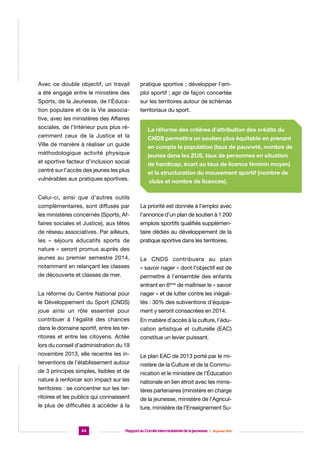Avec ce double objectif, un travail

pratique sportive ; développer l’em-

a été engagé entre le ministère des

ploi sportif ; agir de façon concertée

Sports, de la Jeunesse, de l’Éduca-

sur les territoires autour de schémas

tion populaire et de la Vie associa-

territoriaux du sport.

tive, avec les ministères des Affaires
sociales, de l’Intérieur puis plus récemment ceux de la Justice et la
Ville de manière à réaliser un guide
méthodologique activité physique
et sportive facteur d’inclusion social
centré sur l’accès des jeunes les plus
vulnérables aux pratiques sportives.

La réforme des critères d’attribution des crédits du
CNDS permettra un soutien plus équitable en prenant
en compte la population (taux de pauvreté, nombre de
jeunes dans les ZUS, taux de personnes en situation
de handicap, écart au taux de licence féminin moyen)
et la structuration du mouvement sportif (nombre de
clubs et nombre de licences).

Celui-ci, ainsi que d’autres outils
complémentaires, sont diffusés par

La priorité est donnée à l’emploi avec

les ministères concernés (Sports, Af-

l’annonce d’un plan de soutien à 1 200

faires sociales et Justice), aux têtes

emplois sportifs qualifiés supplémen-

de réseau associatives. Par ailleurs,

taire dédiés au développement de la

les « séjours éducatifs sports de

pratique sportive dans les territoires.

nature » seront promus auprès des
jeunes au premier semestre 2014,

Le CNDS contribuera au plan

notamment en relançant les classes

« savoir nager » dont l’objectif est de

de découverte et classes de mer.

permettre à l’ensemble des enfants
entrant en 6ème de maîtriser le « savoir

La réforme du Centre National pour

nager » et de lutter contre les inégali-

le Développement du Sport (CNDS)

tés : 30% des subventions d’équipe-

joue ainsi un rôle essentiel pour

ment y seront consacrées en 2014.

contribuer à l’égalité des chances

En matière d’accès à la culture, l’édu-

dans le domaine sportif, entre les ter-

cation artistique et culturelle (EAC)

ritoires et entre les citoyens. Actée

constitue un levier puissant.

lors du conseil d’administration du 19
novembre 2013, elle recentre les interventions de l’établissement autour
de 3 principes simples, lisibles et de
nature à renforcer son impact sur les
territoires : se concentrer sur les territoires et les publics qui connaissent
le plus de difficultés à accéder à la

44

Le plan EAC de 2013 porté par le ministère de la Culture et de la Communication et le ministère de l’Éducation
nationale en lien étroit avec les ministères partenaires (ministère en charge
de la jeunesse, ministère de l’Agriculture, ministère de l’Enseignement Su-

Rapport au Comité interministériel de la jeunesse  |  30 janvier 2014

 
