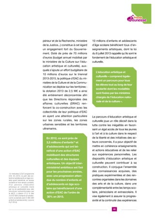 périeur et de la Recherche, ministère

10 millions d’enfants et adolescents

de la Justice...) constitue à cet égard

d’âge scolaire bénéficient tous d’en-

un engagement fort du Gouverne-

seignements artistiques, dont la loi

ment. Doté de près de 70 millions

du 8 juillet 2013 rappelle qu’ils sont le

d’euros (budget annuel mobilisé par

fondement de l’éducation artistique et

le ministère de la Culture sur l’édu-

culturelle.

cation artistique et culturelle), auxquels s’ajoute un effort budgétaire de
10 millions d’euros sur le triennal
2013-2015, la politique d’EAC du ministère de la Culture et de la Communication se déploie sur les territoires :
la dotation 2013 de 2,5 M€ a ainsi
été entièrement déconcentrée afin
que les Directions régionales des
affaires culturelles (DRAC) ren-

L’éducation artistique et
culturelle « comprend également un parcours pour tous
les élèves tout au long de leur
scolarité dont les modalités
sont fixées par les ministres
chargés de l’éducation nationale et de la culture ».

forcent la co-construction avec les
collectivités de leur politique d’EAC
en ayant une attention particulière

Le parcours d’éducation artistique et

sur les zones rurales, les zones

culturelle joue un rôle décisif dans la

urbaines sensibles et les territoires

lutte contre les inégalités en favori-

ultramarins.

sant un égal accès de tous les jeunes
à l’art et à la culture dans le respect

En 2012, ce sont près de
3,5 millions d’enfants13 et

teurs concernés. Il a pour objectif de

d’adolescents qui ont bé-

mettre en cohérence enseignements

néficié d’une action d’EAC

et actions éducatives et de les relier

mobilisant des structures

aux expériences personnelles. Les

culturelles et des équipes

dispositifs d’éducation artistique et

artistiques. Un objectif inter-

culturelle peuvent contribuer à sa

ministériel ambitieux est fixé
13. Indicateur LOLF programme
224. En 2012, la part des enfants et adolescents en âge scolaire ayant bénéficié, en temps
scolaire et hors temps scolaire,
d’un parcours d’éducation
artistique et culturelle mené
par ou en partenariat avec des
structures subventionnées par
le MCC, a atteint 27,5 % des
12 672 900 d’enfants et adolescents scolarisés (soit 3 485 000
enfants et adolescents). ( source
PLF 2014)

de la liberté et des initiatives des ac-

construction. Il conjugue l’ensemble

pour les prochaines années,

des connaissances acquises, des

avec une progression atten-

pratiques expérimentées et des ren-

due du nombre d’enfants et

contres organisées dans les domaines

d’adolescents en âge sco-

des arts et de la culture, dans une

laire qui bénéficieront d’une

complémentarité entre les temps sco-

action d’EAC de l’ordre de

laire, périscolaire et extrascolaire. Il

30% en 2015.

vise également à assurer la progressivité et la continuité des expériences
45

 