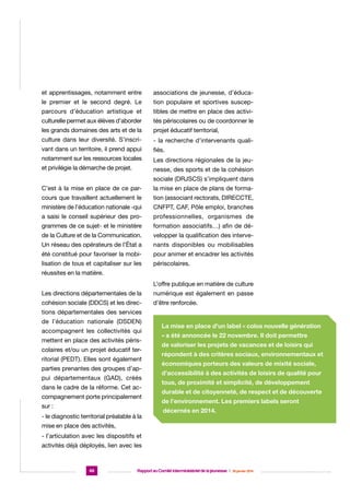 et apprentissages, notamment entre

associations de jeunesse, d’éduca-

le premier et le second degré. Le

tion populaire et sportives suscep-

parcours d’éducation artistique et

tibles de mettre en place des activi-

culturelle permet aux élèves d’aborder

tés périscolaires ou de coordonner le

les grands domaines des arts et de la

projet éducatif territorial,

culture dans leur diversité. S’inscri-

- la recherche d’intervenants quali-

vant dans un territoire, il prend appui

fiés.

notamment sur les ressources locales

Les directions régionales de la jeu-

et privilégie la démarche de projet.

nesse, des sports et de la cohésion
sociale (DRJSCS) s’impliquent dans

C’est à la mise en place de ce par-

la mise en place de plans de forma-

cours que travaillent actuellement le

tion (associant rectorats, DIRECCTE,

ministère de l’éducation nationale -qui

CNFPT, CAF, Pôle emploi, branches

a saisi le conseil supérieur des pro-

professionnelles, organismes de

grammes de ce sujet- et le ministère

formation associatifs…) afin de dé-

de la Culture et de la Communication.

velopper la qualification des interve-

Un réseau des opérateurs de l’État a

nants disponibles ou mobilisables

été constitué pour favoriser la mobi-

pour animer et encadrer les activités

lisation de tous et capitaliser sur les

périscolaires.

réussites en la matière.
L’offre publique en matière de culture
Les directions départementales de la

numérique est également en passe

cohésion sociale (DDCS) et les direc-

d’être renforcée.

tions départementales des services
de l’éducation nationale (DSDEN)
accompagnent les collectivités qui
mettent en place des activités périscolaires et/ou un projet éducatif territorial (PEDT). Elles sont également
parties prenantes des groupes d’appui départementaux (GAD), créés
dans le cadre de la réforme. Cet accompagnement porte principalement
sur :
- le diagnostic territorial préalable à la

La mise en place d’un label « colos nouvelle génération
» a été annoncée le 22 novembre. Il doit permettre
de valoriser les projets de vacances et de loisirs qui
répondent à des critères sociaux, environnementaux et
économiques porteurs des valeurs de mixité sociale,
d’accessibilité à des activités de loisirs de qualité pour
tous, de proximité et simplicité, de développement
durable et de citoyenneté, de respect et de découverte
de l’environnement. Les premiers labels seront
décernés en 2014.

mise en place des activités,
- l’articulation avec les dispositifs et
activités déjà déployés, lien avec les

46

Rapport au Comité interministériel de la jeunesse  |  30 janvier 2014

 
