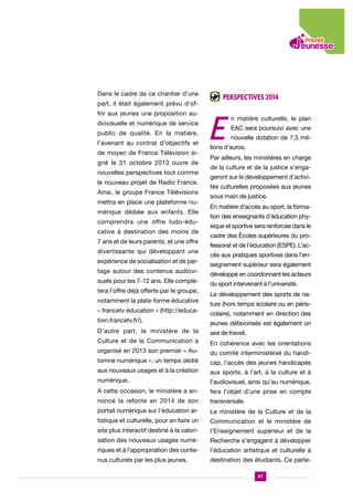Dans le cadre de ce chantier d’une
part, il était également prévu d’offrir aux jeunes une proposition audiovisuelle et numérique de service
public de qualité. En la matière,
l’avenant au contrat d’objectifs et
de moyen de France Télévision signé le 31 octobre 2013 ouvre de
nouvelles perspectives tout comme
le nouveau projet de Radio France.
Ainsi, le groupe France Télévisions
mettra en place une plateforme numérique dédiée aux enfants. Elle
comprendra une offre ludo-éducative à destination des moins de
7 ans et de leurs parents, et une offre
divertissante qui développant une
expérience de socialisation et de partage autour des contenus audiovisuels pour les 7-12 ans. Elle complétera l’offre déjà offerte par le groupe,
notamment la plate-forme éducative
« francetv éducation » (http://education.francetv.fr/).

Perspectives 2014

E

n matière culturelle, le plan
EAC sera poursuivi avec une
nouvelle dotation de 7,5 mil-

lions d’euros.
Par ailleurs, les ministères en charge
de la culture et de la justice s’engageront sur le développement d’activités culturelles proposées aux jeunes
sous main de justice.
En matière d’accès au sport, la formation des enseignants d’éducation physique et sportive sera renforcée dans le
cadre des Écoles supérieures du professorat et de l’éducation (ESPE). L’accès aux pratiques sportives dans l’enseignement supérieur sera également
développé en coordonnant les acteurs
du sport intervenant à l’université.
Le développement des sports de nature (hors temps scolaire ou en périscolaire), notamment en direction des
jeunes défavorisés est également un

D’autre part, le ministère de la

axe de travail.

Culture et de la Communication a

En cohérence avec les orientations

organisé en 2013 son premier « Au-

du comité interministériel du handi-

tomne numérique », un temps dédié

cap, l’accès des jeunes handicapés

aux nouveaux usages et à la création

aux sports, à l’art, à la culture et à

numérique.

l’audiovisuel, ainsi qu’au numérique,

A cette occasion, le ministère a an-

fera l’objet d’une prise en compte

noncé la refonte en 2014 de son

transversale.

portail numérique sur l’éducation ar-

Le ministère de la Culture et de la

tistique et culturelle, pour en faire un

Communication et le ministère de

site plus interactif destiné à la valori-

l’Enseignement supérieur et de la

sation des nouveaux usages numé-

Recherche s’engagent à développer

riques et à l’appropriation des conte-

l’éducation artistique et culturelle à

nus culturels par les plus jeunes.

destination des étudiants. Ce parte47

 