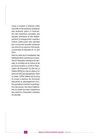 nariat a vocation à renforcer l’offre
culturelle et les pratiques artistiques
des étudiants grâce à l’intervention des institutions culturelles, des
équipes artistiques et des établissements d’enseignement supérieur
Culture. Cette action sera valorisée
par une journée annuelle consacrée
aux arts et à la culture à l’Université.
La première se déroulera le 10 avril
2014.
Dans le cadre de la mobilisation des
établissements culturels pour la priorité sur l’éducation artistique et culturelle, le ministère de la Culture et de
la Communication a confié à l’Association de Prévention du Site de La
Villette (APSV) la mise en place d’un
parcours EAC pluridisciplinaire. Dans
ce cadre, l’APSV veillera tout au long
du projet à associer les structures
éducatives au développement d’outils permettant d’activer la participation des jeunes, tant dans l’élaboration du projet que dans l’expérience
des parcours d’éducation artistique
et culturelle.

48

Rapport au Comité interministériel de la jeunesse  |  30 janvier 2014

 