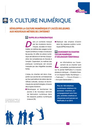 9. culture numérique
Développer la culture numérique et l’accès des jeunes
aux nouveaux métiers de l’Internet
Rappel de la problématique

D

ans un contexte marqué

n  éployer des emplois d’avenir
D

par les mutations écono-

dans les espaces publics numé-

miques, sociales et indus-

riques (EPN) (mesure 30).

trielles, la maîtrise des usages numériques constitue un enjeu crucial pour
les jeunes. En effet, la culture numé-

rique est décisive en termes d’acquisition de compétences et d’accès à
l’emploi. Cependant, la maîtrise des
pratiques numériques est encore
marquée par des inégalités sociales
fortes.

Avancement du chantier
culture numérique
et déclinaison territoriale

L

es informations sur l’avancement de ce chantier sont
actualisées quotidiennement

sur le portail NetPublic.fr à travers
plusieurs rubriques : « Emplois d’ave-

L’enjeu du chantier est donc d’ap-

nir en Espace Public Numérique » ;

porter aux jeunes les connaissances

« FabLabs 14 ; « Forum Emploi » ;

qui leur permettront de retirer des bé-

« Annuaire Géolocalisé »...

néfices culturels, sociaux et économiques de ces technologies, à travers
deux types d’actions :
n  évelopper et familiariser les
D
jeunes à de nouveaux services
de fabrication numérique dans
les espaces publics numériques
14. Contraction de l’anglais « fabrication laboratory « , en français : laboratoire de fabrication.

(mesure 29)

Plus de 150 initiatives
numériques relatives à la
jeunesse : insertion, accompagnement vers l’emploi, activités créatives et
citoyennes sont parues sur
NetPublic.fr en 2013

49

 