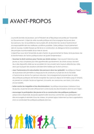 AVANT-PROPOS
La priorité donnée à la jeunesse .par le Président de la République est portée par l’ensemble
du Gouvernement. L’objet de cette nouvelle politique est d’accompagner les jeunes dans
leur parcours, leur vie quotidienne, leurs projets afin de favoriser leur accès à l’autonomie et
à la responsabilité dans les meilleures conditions possibles. Cette politique s’inscrit pleinement
dans le nouveau modèle français qui fait de la co-construction, du dialogue et de la concertation
des principes incontournables de sa mise en œuvre.
L’objectif qui sous-tend l’ensemble du plan d’action du gouvernement en faveur de la jeunesse vise
la transformation de l’action publique autour de quatre fondamentaux :
−  avoriser le droit commun pour l’accès aux droits sociaux : trop souvent méconnus des
f
jeunes ou trop complexes pour être appréhendés spontanément, les droits sociaux donnent
lieu à des dispositifs ciblés qui se succèdent et s’accumulent sans toujours atteindre leur cible,
alors que la plupart des situations devraient être traitées par le droit commun ;
−  iser l’autonomie et la sécurisation des parcours dans leur globalité : la politique en faveur
v
.
de la jeunesse doit permettre à chaque jeune de construire un projet de vie et d’accéder
à l’autonomie au terme d’un parcours sécurisé. L’accompagnement proposé dans le cadre
des politiques publiques doit tendre à englober leur parcours depuis la formation jusqu’à l’emploi,
en prenant en compte l’accès au logement, à la santé, aux ressources, aux loisirs, à la culture,
et à la mobilité ;
− utter contre les inégalités et les discriminations : la politique de jeunesse s’adresse à tous
l
.
les jeunes, et permet de lutter efficacement contre toutes les discriminations dont ils sont l’objet ;
−  ncourager la participation des jeunes et la co-construction des politiques publiques :
e
.
acteurs de la citoyenneté, les jeunes aspirent à être reconnus comme tels. Leur participation doit
être encouragée et valorisée à tous les niveaux, en prenant appui notamment sur leurs organisations
et en co-construisant les politiques publiques avec eux.

5

 