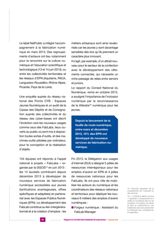 Le label NetPublic a intégré l’accom-

métiers artisanaux sont ainsi revalo-

pagnement à la fabrication numé-

risés car les jeunes y sont davantage

rique en mars 2013. Des regroupe-

sensibles dès lors qu’ils prennent un

ments d’acteurs ont lieu notamment

caractère plus innovant.

pour la rencontre sur la culture nu-

Il s’agit, par exemple, d’un attrait nou-

mérique et l’éducation scientifique et

veau pour le secteur de la confection

technologique (13 et 14 juin 2013), ou

avec le développement des vête-

entre les collectivités territoriales et

ments connectés, qui nécessite un

les réseaux d’EPN (Aquitaine, PACA,

riche passage de relais entre seniors

Languedoc-Roussillon, Rhône-Alpes,

et juniors.

Picardie, Pays de la Loire).

Le rapport du Conseil National du
Numérique, remis en octobre 2013,

Une enquête auprès du réseau na-

a souligné l’importance de l’inclusion

tional des Points CYB - Espaces

numérique par la reconnaissance

Jeunes Numériques et un audit de la

de la littératie16 numérique pour les

Caisse des Dépôts et de Consigna-

jeunes.

tion auprès des collectivités et du
réseau des cyber-bases ont décrit
l’évolution vers les nouveaux usages
comme ceux des FabLabs, lieux ouverts au public où sont mis à disposition toutes sortes d’outils, et des machines-outils pilotées par ordinateur,
pour la conception et la réalisation
d’objets.

Depuis le lancement de la
feuille de route numérique,
entre mars et décembre
2013, 10% des EPN ont
développé de nouveaux
services de fabrication numérique.

154 équipes ont répondu à l’appel

Fin 2013, la Délégation aux usages

national à projets « FabLabs » or-

d’internet (DUI) a désigné 5 pôles de

ganisé par la DGCIS en juin 2013 :

ressources interrégionaux pour les

les 14 lauréats contribuent depuis

emplois d’avenir en EPN et 4 pôles

décembre 2013 à développer de

de ressources nationaux pour les

nouveaux services de fabrication

FabLabs. Ils ont pour rôle de mobi-

numérique accessibles aux jeunes

liser les acteurs du numérique et les

(tarifications avantageuses, offres

coordinateurs des réseaux nationaux

spécifiques et adaptées) en partena-

et territoriaux pour déployer les nou-

riat avec les Espaces Publics Numé-

veaux 6 métiers des emplois d’avenir

riques (EPN). Le développement des

numériques :

FabLab contribue au lien intergénéra-

n  orgeur numérique : Assistant du
F

15

tionnel et à la création d’emplois : les
50

FabLab Manager

Rapport au Comité interministériel de la jeunesse  |  30 janvier 2014

15. Direction générale de la
compétitivité de l’industrie et
des services
16. «. L’OCDE la définit comme
« l’aptitude à comprendre et à
utiliser le numérique dans la vie
courante, à la maison, au travail
et dans la collectivité en vue
d’atteindre des buts personnels
et d’étendre ses compétences
et capacités ».

 