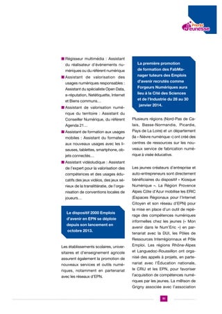 n  égisseur multimédia : Assistant
R
du réalisateur d’évènements numériques ou du référent numérique
n ssistant de valorisation des
A
usages numériques responsables :
Assistant du spécialiste Open Data,
e-réputation, Netétiquette, Internet
et Biens communs…
n  ssistant de valorisation numéA

La première promotion
de formation des FabManager tuteurs des Emplois
d’avenir recrutés comme
Forgeurs Numériques aura
lieu à la Cité des Sciences
et de l’Industrie du 28 au 30
janvier 2014.

rique du territoire : Assistant du
Conseiller Numérique, du référent

Plusieurs régions (Nord-Pas de Ca-

Agenda 21…

lais, Basse-Normandie, Picardie,

n  ssistant de formation aux usages
A

Pays de La Loire) et un département

mobiles : Assistant du formateur

(la « Nièvre numérique ») ont créé des

aux nouveaux usages avec les li-

centres de ressources sur les nou-

seuses, tablettes, smartphone, ob-

veaux service de fabrication numé-

jets connectés…

rique à visée éducative.

n  ssistant vidéoludique : Assistant
A
de l’expert pour la valorisation des

Les jeunes créateurs d’entreprise et

compétences et des usages édu-

auto-entrepreneurs sont directement

catifs des jeux vidéos, des jeux sé-

bénéficiaires du dispositif « Kiosque

rieux de la translittératie, de l’orga-

Numérique ». La Région Provence

nisation de conventions locales de

Alpes Côte d’Azur mobilise les ERIC

joueurs…

(Espaces Régionaux pour l’Internet
Citoyen et son réseau d’EPN) pour

Le dispositif 2000 Emplois
d’avenir en EPN se déploie
depuis son lancement en
octobre 2013.

la mise en place d’un outil de repérage des compétences numériques
informelles chez les jeunes (« Mon
avenir dans le Num’Eric ») en partenariat avec la DUI, les Pôles de
Ressources Interrégionnaux et Pôle

Les établissements scolaires, universitaires et d’enseignement agricole
assurent également la promotion de
nouveaux services et outils numériques, notamment en partenariat
avec les réseaux d’EPN.

Emploi. Les régions Rhône-Alpes
et Languedoc-Roussillon ont organisé des appels à projets, en partenariat avec l’Éducation nationale,
le CRIJ et les EPN, pour favoriser
l’acquisition de compétences numériques par les jeunes. La m@ison de
Grigny associée avec l’association
51

 