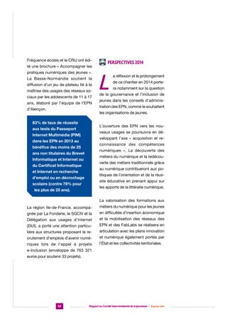 Fréquence écoles et le CRIJ ont édité une brochure « Accompagner les
pratiques numériques des jeunes ».
La Basse-Normandie soutient la
diffusion d’un jeu de plateau lié à la
maîtrise des usages des réseaux sociaux par les adolescents de 11 à 17
ans, élaboré par l’équipe de l’EPN
d’Alençon.

Perspectives 2014

L

a réflexion et le prolongement
de ce chantier en 2014 portera notamment sur la question

de la gouvernance et l’inclusion de
jeunes dans les conseils d’administration des EPN, comme le souhaitent
les organisations de jeunes.

83% de taux de réussite

L’ouverture des EPN vers les nou-

aux tests du Passeport

veaux usages se poursuivra en dé-

Internet Multimédia (PIM)

veloppant l’axe « acquisition et re-

dans les EPN en 2013 au

connaissance des compétences

bénéfice des moins de 25

numériques ». La découverte des

ans non titulaires du Brevet

métiers du numérique et la redécou-

Informatique et Internet ou

verte des métiers traditionnels grâce

du Certificat Informatique

au numérique contribueront aux po-

et Internet en recherche

litiques de l’orientation et de la réus-

d’emploi ou en décrochage

site éducative en prenant appui sur

scolaire (contre 79% pour

les apports de la littératie numérique.

les plus de 25 ans).

La valorisation des formations aux
La région Ile-de-France, accompa-

métiers du numérique pour les jeunes

gnée par La Fonderie, le SGCIV et la

en difficultés d’insertion économique

Délégation aux usages d’internet

et la mobilisation des réseaux des

(DUI), a porté une attention particu-

EPN et des FabLabs se réalisera en

lière aux structures proposant le re-

articulation avec les plans innovation

crutement d’emplois d’avenir numé-

et numérique également portés par

riques lors de l’appel à projets

l’État et les collectivités territoriales.

e-Inclusion (enveloppe de 763 321
euros pour soutenir 33 projets).

52

Rapport au Comité interministériel de la jeunesse  |  30 janvier 2014

 