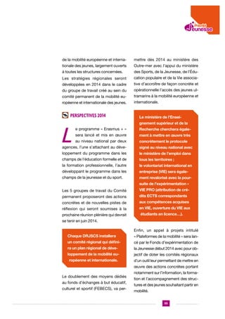 de la mobilité européenne et interna-

mettre dès 2014 au ministère des

tionale des jeunes, largement ouverts

Outre-mer avec l’appui du ministère

à toutes les structures concernées.

des Sports, de la Jeunesse, de l’Édu-

Les stratégies régionales seront

cation populaire et de la Vie associa-

développées en 2014 dans le cadre

tive d’accroître de façon concrète et

du groupe de travail créé au sein du

opérationnelle l’accès des jeunes ul-

comité permanent de la mobilité eu-

tramarins à la mobilité européenne et

ropéenne et internationale des jeunes.

internationale.

Perspectives 2014

L

Le ministère de l’Enseignement supérieur et de la

e programme « Erasmus + »

Recherche cherchera égale-

sera lancé et mis en œuvre

ment à mettre en œuvre très

au niveau national par deux

concrètement le protocole

agences, l’une s’attachant au déve-

signé au niveau national avec

loppement du programme dans les

le ministère de l’emploi dans

champs de l’éducation formelle et de

tous les territoires ;

la formation professionnelle, l’autre

le volontariat international en

développant le programme dans les

entreprise (VIE) sera égale-

champs de la jeunesse et du sport.

ment revalorisé avec la poursuite de l’expérimentation «

Les 5 groupes de travail du Comité

VIE PRO (attribution de cré-

permanent proposeront des actions

dits ECTS correspondants

concrètes et de nouvelles pistes de

aux compétences acquises

réflexion qui seront soumises à la

en VIE, ouverture du VIE aux

prochaine réunion plénière qui devrait

étudiants en licence…).

se tenir en juin 2014.
Enfin, un appel à projets intitulé
Chaque DRJSCS installera

« Plateformes de la mobilité » sera lan-

un comité régional qui défini-

cé par le Fonds d’expérimentation de

ra un plan régional de déve-

la Jeunesse début 2014 avec pour ob-

loppement de la mobilité eu-

jectif de doter les comités régionaux

ropéenne et internationale.

d’un outil leur permettant de mettre en
œuvre des actions concrètes portant

Le doublement des moyens dédiés
au fonds d’échanges à but éducatif,
culturel et sportif (FEBECS), va per-

notamment sur l’information, la formation et l’accompagnement des structures et des jeunes souhaitant partir en
mobilité.
55

 