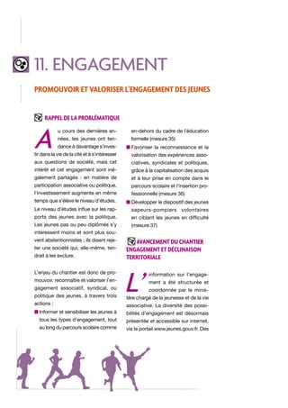 11. engagement
Promouvoir et valoriser l’engagement des jeunes
Rappel de la problématique

A

u cours des dernières an-

en-dehors du cadre de l’éducation

nées, les jeunes ont ten-

formelle (mesure 35)

dance à davantage s’inves-

n  avoriser la reconnaissance et la
F

tir dans la vie de la cité et à s’intéresser

valorisation des expériences asso-

aux questions de société, mais cet

ciatives, syndicales et politiques,

intérêt et cet engagement sont iné-

grâce à la capitalisation des acquis

galement partagés : en matière de

et à leur prise en compte dans le

participation associative ou politique,

parcours scolaire et l’insertion pro-

l’investissement augmente en même

fessionnelle (mesure 36)

temps que s’élève le niveau d’études.

n  évelopper le dispositif des jeunes
D

Le niveau d’études influe sur les rap-

sapeurs-pompiers volontaires

ports des jeunes avec la politique.

en ciblant les jeunes en difficulté

Les jeunes pas ou peu diplômés s’y

(mesure 37)

intéressent moins et sont plus souvent abstentionnistes ; ils disent rejeter une société qui, elle-même, tendrait à les exclure.
L’enjeu du chantier est donc de promouvoir, reconnaître et valoriser l’engagement associatif, syndical, ou
politique des jeunes, à travers trois
actions :

Avancement du chantier
ENGAGEMENT et déclinaison
territoriale

L’

information sur l’engagement a été structurée et
coordonnée par le minis-

tère chargé de la jeunesse et de la vie
associative. La diversité des possi-

n nformer et sensibiliser les jeunes à
I

bilités d’engagement est désormais

tous les types d’engagement, tout

présentée et accessible sur internet,

au long du parcours scolaire comme

via le portail www.jeunes.gouv.fr. Des

 