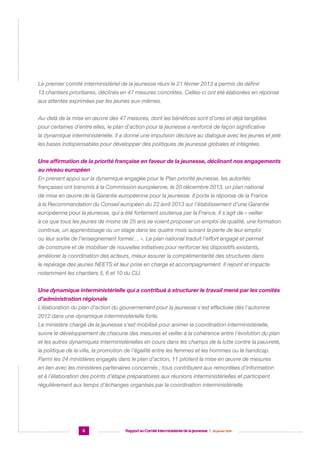 Le premier comité interministériel de la jeunesse réuni le 21 février 2013 a permis de définir
13 chantiers prioritaires, déclinés en 47 mesures concrètes. Celles-ci ont été élaborées en réponse
aux attentes exprimées par les jeunes eux-mêmes.
Au-delà de la mise en œuvre des 47 mesures, dont les bénéfices sont d’ores et déjà tangibles
pour certaines d’entre elles, le plan d’action pour la jeunesse a renforcé de façon significative
la dynamique interministérielle. Il a donné une impulsion décisive au dialogue avec les jeunes et jeté
les bases indispensables pour développer des politiques de jeunesse globales et intégrées.
Une affirmation de la priorité française en faveur de la jeunesse, déclinant nos engagements
au niveau européen
En prenant appui sur la dynamique engagée pour le Plan priorité jeunesse, les autorités
françaises ont transmis à la Commission européenne, le 20 décembre 2013, un plan national
de mise en œuvre de la Garantie européenne pour la jeunesse. Il porte la réponse de la France
à la Recommandation du Conseil européen du 22 avril 2013 sur l’établissement d’une Garantie
européenne pour la jeunesse, qui a été fortement soutenue par la France. Il s’agit de « veiller
à ce que tous les jeunes de moins de 25 ans se voient proposer un emploi de qualité, une formation
continue, un apprentissage ou un stage dans les quatre mois suivant la perte de leur emploi
ou leur sortie de l’enseignement formel… ». Le plan national traduit l’effort engagé et permet
de construire et de mobiliser de nouvelles initiatives pour renforcer les dispositifs existants,
améliorer la coordination des acteurs, mieux assurer la complémentarité des structures dans
le repérage des jeunes NEETS et leur prise en charge et accompagnement. Il rejoint et impacte
notamment les chantiers 5, 6 et 10 du CIJ.
Une dynamique interministérielle qui a contribué à structurer le travail mené par les comités
d’administration régionale
L’élaboration du plan d’action du gouvernement pour la jeunesse s’est effectuée dès l’automne
2012 dans une dynamique interministérielle forte.
Le ministère chargé de la jeunesse s’est mobilisé pour animer la coordination interministérielle,
suivre le développement de chacune des mesures et veiller à la cohérence entre l’évolution du plan
et les autres dynamiques interministérielles en cours dans les champs de la lutte contre la pauvreté,
la politique de la ville, la promotion de l’égalité entre les femmes et les hommes ou le handicap.
Parmi les 24 ministères engagés dans le plan d’action, 11 pilotent la mise en œuvre de mesures
en lien avec les ministères partenaires concernés ; tous contribuent aux remontées d’information
et à l’élaboration des points d’étape préparatoires aux réunions interministérielles et participent
régulièrement aux temps d’échanges organisés par la coordination interministérielle.

6

Rapport au Comité interministériel de la jeunesse  |  30 janvier 2014

 
