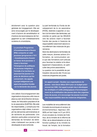 étroitement avec la question plus

La part territoriale du Fonds de dé-

générale de l’engagement. Elle est

veloppement de la vie associative

ainsi encouragée par le développe-

(FDVA), destinée à apporter un sou-

ment d’actions de sensibilisation et

tien à la formation des bénévoles, est

d’actions de reconnaissance de l’en-

orientée en partie par les DRJSCS

gagement au sein d’établissements

vers les actions visant à favoriser

scolaires et universitaires.

l’accès des jeunes à l’exercice de
responsabilité notamment dans le renouvellement des instances de gou-

Le prochain Programme

vernance.

d’Investissements d’Avenir

Dans les déclinaisons territoriales de

(PIA) comporte un volet

cette mesure, diverses actions d’in-

jeunesse (programme n°411

formation, de communication ain-

« Investissements d’avenir

si que des formations sont prévues

en faveur de la jeunesse »)

pour favoriser la création et le déve-

visant à favoriser

loppement d’associations, en parti-

l’émergence de politiques

culier des juniors associations.

de jeunesse intégrées à

La question de la possibilité de par-

l’échelle d’un territoire en

ticipation des jeunes dès 16 ans aux

associant les jeunes à la

instances dirigeantes est posée.

prise de décisions qui les
concernent ; les appels
à projet intégreront une

Un appel à projet « Soutien aux organisations de

approche positive fondée

jeunes » sera lancé début 2014 pour un budget prévi-

sur la demande des jeunes.

sionnel de 2 M€. Cet appel à projet vise à développer
les stratégies et outils pédagogiques d’accompagne-

Une cellule d’accompagnement des
organisations de jeunes a été mise en
place au sein de la Direction de la jeu-

ment de la mobilisation des jeunes dans des organisations de jeunes, et à encourager les jeunes à prendre
des responsabilités dans les instances dirigeantes.

nesse, de l’éducation populaire et de
la vie associative (DJEPVA). Elle aide

Les modalités de renouvellement des

les responsables, y compris pour les

Conseils économiques et sociaux et

organisations déjà créées, à accom-

environnementaux régionaux (CE-

plir les démarches administratives et

SER) ont fait l’objet, le 27 juin 2013,

de recherche de partenariats. Une

d’une circulaire du ministre de l’inté-

attention particulière concernant les

rieur, de la ministre de la réforme de

demandes de formation de béné-

l’État, de la décentralisation et de la

voles s’adressant aux jeunes a été

fonction publique et du ministre du

développée et sera renforcée.

travail, de l’emploi, de la formation

60

Rapport au Comité interministériel de la jeunesse  |  30 janvier 2014

 