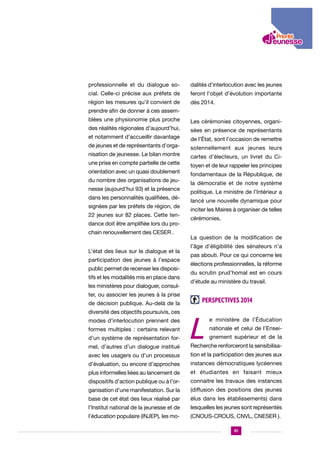 professionnelle et du dialogue so-

dalités d’interlocution avec les jeunes

cial. Celle-ci précise aux préfets de

feront l’objet d’évolution importante

région les mesures qu’il convient de

dès 2014.

prendre afin de donner à ces assemblées une physionomie plus proche

Les cérémonies citoyennes, organi-

des réalités régionales d’aujourd’hui,

sées en présence de représentants

et notamment d’accueillir davantage
de jeunes et de représentants d’organisation de jeunesse. Le bilan montre
une prise en compte partielle de cette
orientation avec un quasi doublement
du nombre des organisations de jeunesse (aujourd’hui 93) et la présence
dans les personnalités qualifiées, désignées par les préfets de région, de
22 jeunes sur 82 places. Cette tendance doit être amplifiée lors du prochain renouvellement des CESER .
L’état des lieux sur le dialogue et la
participation des jeunes à l’espace
public permet de recenser les dispositifs et les modalités mis en place dans
les ministères pour dialoguer, consulter, ou associer les jeunes à la prise
de décision publique. Au-delà de la
diversité des objectifs poursuivis, ces
modes d’interlocution prennent des
formes multiples : certains relevant
d’un système de représentation formel, d’autres d’un dialogue institué

de l’État, sont l’occasion de remettre
solennellement aux jeunes leurs
cartes d’électeurs, un livret du Citoyen et de leur rappeler les principes
fondamentaux de la République, de
la démocratie et de notre système
politique. Le ministre de l’Intérieur a
lancé une nouvelle dynamique pour
inciter les Maires à organiser de telles
cérémonies.
La question de la modification de
l’âge d’éligibilité des sénateurs n’a
pas abouti. Pour ce qui concerne les
élections professionnelles, la réforme
du scrutin prud’homal est en cours
d’étude au ministère du travail.

Perspectives 2014

L

e ministère de l’Éducation
nationale et celui de l’Enseignement supérieur et de la

Recherche renforceront la sensibilisa-

avec les usagers ou d’un processus

tion et la participation des jeunes aux

d’évaluation, ou encore d’approches

instances démocratiques lycéennes

plus informelles liées au lancement de

et étudiantes en faisant mieux

dispositifs d’action publique ou à l’or-

connaitre les travaux des instances

ganisation d’une manifestation. Sur la

(diffusion des positions des jeunes

base de cet état des lieux réalisé par

élus dans les établissements) dans

l’Institut national de la jeunesse et de

lesquelles les jeunes sont représentés

l’éducation populaire (INJEP), les mo-

(CNOUS-CROUS, CNVL, CNESER ).
61

 