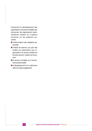 Concernant le développement des
organisations de jeunes dirigées par
des jeunes, les organisations représentatives insistent sur l’urgence
d’avancer sur les questions suivantes:
n ’indemnisation des dirigeants asl
sociatifs
n ’intérêt de réserver une part des
l
crédits aux associations aux organisations de jeunes (crédits de
fonctionnement, crédits de formation)
n e recours privilégié aux convenl
tions pluriannuelles
n e développement d’un volet jeune
l
dans le congé engagement

62

Rapport au Comité interministériel de la jeunesse  |  30 janvier 2014

 