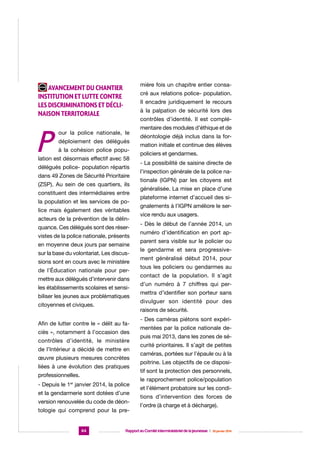 mière fois un chapitre entier consa-

Avancement du chantier
institution et lutte contre
les discriminations et déclinaison territoriale

P

cré aux relations police- population.
Il encadre juridiquement le recours
à la palpation de sécurité lors des
contrôles d’identité. Il est complé-

our la police nationale, le
déploiement des délégués
à la cohésion police popu-

lation est désormais effectif avec 58
délégués police- population répartis
dans 49 Zones de Sécurité Prioritaire
(ZSP). Au sein de ces quartiers, ils
constituent des intermédiaires entre
la population et les services de police mais également des véritables
acteurs de la prévention de la délinquance. Ces délégués sont des réservistes de la police nationale, présents
en moyenne deux jours par semaine
sur la base du volontariat. Les discussions sont en cours avec le ministère
de l’Éducation nationale pour permettre aux délégués d’intervenir dans
les établissements scolaires et sensibiliser les jeunes aux problématiques
citoyennes et civiques.

déontologie déjà inclus dans la formation initiale et continue des élèves
policiers et gendarmes.
- La possibilité de saisine directe de
l’inspection générale de la police nationale (IGPN) par les citoyens est
généralisée. La mise en place d’une
plateforme internet d’accueil des signalements à l’IGPN améliore le service rendu aux usagers.
- Dès le début de l’année 2014, un
numéro d’identification en port apparent sera visible sur le policier ou
le gendarme et sera progressivement généralisé début 2014, pour
tous les policiers ou gendarmes au
contact de la population. Il s’agit
d’un numéro à 7 chiffres qui permettra d’identifier son porteur sans
divulguer son identité pour des
raisons de sécurité.

Afin de lutter contre le « délit au faciès », notamment à l’occasion des
contrôles d’identité, le ministère
de l’Intérieur a décidé de mettre en
œuvre plusieurs mesures concrètes
liées à une évolution des pratiques
professionnelles.
- Depuis le 1er janvier 2014, la police
et la gendarmerie sont dotées d’une
version renouvelée du code de déontologie qui comprend pour la pre-

64

mentaire des modules d’éthique et de

- Des caméras piétons sont expérimentées par la police nationale depuis mai 2013, dans les zones de sécurité prioritaires. Il s’agit de petites
caméras, portées sur l’épaule ou à la
poitrine. Les objectifs de ce dispositif sont la protection des personnels,
le rapprochement police/population
et l’élément probatoire sur les conditions d’intervention des forces de
l’ordre (à charge et à décharge).

Rapport au Comité interministériel de la jeunesse  |  30 janvier 2014

 