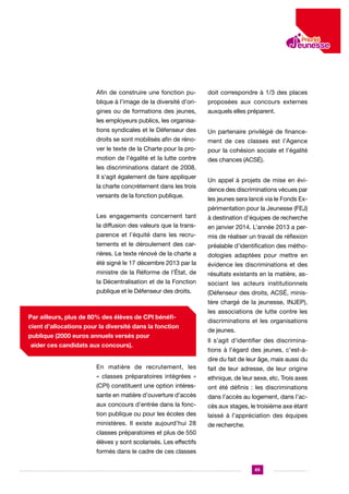 Afin de construire une fonction pu-

doit correspondre à 1/3 des places

blique à l’image de la diversité d’ori-

proposées aux concours externes

gines ou de formations des jeunes,

auxquels elles préparent.

les employeurs publics, les organisations syndicales et le Défenseur des

Un partenaire privilégié de finance-

droits se sont mobilisés afin de réno-

ment de ces classes est l’Agence

ver le texte de la Charte pour la pro-

pour la cohésion sociale et l’égalité

motion de l’égalité et la lutte contre

des chances (ACSÉ).

les discriminations datant de 2008.
Il s’agit également de faire appliquer
la charte concrètement dans les trois
versants de la fonction publique.

Un appel à projets de mise en évidence des discriminations vécues par
les jeunes sera lancé via le Fonds Expérimentation pour la Jeunesse (FEJ)

Les engagements concernent tant

à destination d’équipes de recherche

la diffusion des valeurs que la trans-

en janvier 2014. L’année 2013 a per-

parence et l’équité dans les recru-

mis de réaliser un travail de réflexion

tements et le déroulement des car-

préalable d’identification des métho-

rières. Le texte rénové de la charte a

dologies adaptées pour mettre en

été signé le 17 décembre 2013 par la

évidence les discriminations et des

ministre de la Réforme de l’État, de

résultats existants en la matière, as-

la Décentralisation et de la Fonction

sociant les acteurs institutionnels

publique et le Défenseur des droits.

(Défenseur des droits, ACSÉ, ministère chargé de la jeunesse, INJEP),

Par ailleurs, plus de 80% des élèves de CPI bénéficient d’allocations pour la diversité dans la fonction
publique (2000 euros annuels versés pour
aider ces candidats aux concours).

les associations de lutte contre les
discriminations et les organisations
de jeunes.
Il s’agit d’identifier des discriminations à l’égard des jeunes, c’est-àdire du fait de leur âge, mais aussi du

En matière de recrutement, les

fait de leur adresse, de leur origine

« classes préparatoires intégrées »

ethnique, de leur sexe, etc. Trois axes

(CPI) constituent une option intéres-

ont été définis : les discriminations

sante en matière d’ouverture d’accès

dans l’accès au logement, dans l’ac-

aux concours d’entrée dans la fonc-

cès aux stages, le troisième axe étant

tion publique ou pour les écoles des

laissé à l’appréciation des équipes

ministères. Il existe aujourd’hui 28

de recherche.

classes préparatoires et plus de 550
élèves y sont scolarisés. Les effectifs
formés dans le cadre de ces classes
65

 