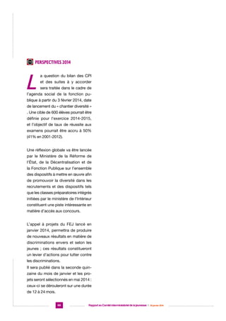 Perspectives 2014

L

a question du bilan des CPI
et des suites à y accorder
sera traitée dans le cadre de

l’agenda social de la fonction publique à partir du 3 février 2014, date
de lancement du « chantier diversité »
. Une cible de 600 élèves pourrait être
définie pour l’exercice 2014-2015,
et l’objectif de taux de réussite aux
examens pourrait être accru à 50%
(41% en 2001-2012).
Une réflexion globale va être lancée
par le Ministère de la Réforme de
l’État, de la Décentralisation et de
la Fonction Publique sur l’ensemble
des dispositifs à mettre en œuvre afin
de promouvoir la diversité dans les
recrutements et des dispositifs tels
que les classes préparatoires intégrés
initiées par le ministère de l’Intérieur
constituent une piste intéressante en
matière d’accès aux concours.
L’appel à projets du FEJ lancé en
janvier 2014, permettra de produire
de nouveaux résultats en matière de
discriminations envers et selon les
jeunes ; ces résultats constitueront
un levier d’actions pour lutter contre
les discriminations.
Il sera publié dans la seconde quinzaine du mois de janvier et les projets seront sélectionnés en mai 2014 :
ceux-ci se dérouleront sur une durée
de 12 à 24 mois.
66

Rapport au Comité interministériel de la jeunesse  |  30 janvier 2014

 