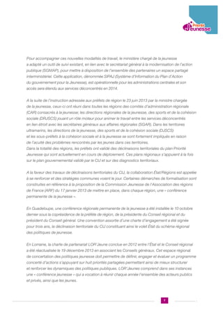 Pour accompagner ces nouvelles modalités de travail, le ministère chargé de la jeunesse
a adapté un outil de suivi existant, en lien avec le secrétariat général à la modernisation de l’action
publique (SGMAP), pour mettre à disposition de l’ensemble des partenaires un espace partagé
interministériel. Cette application, dénommée SIPAJ (Système d’Information du Plan d’Action
du gouvernement pour la Jeunesse), est opérationnelle pour les administrations centrales et son
accès sera étendu aux services déconcentrés en 2014.
A la suite de l’instruction adressée aux préfets de région le 23 juin 2013 par la ministre chargée
de la jeunesse, ceux-ci ont réuni dans toutes les régions des comités d’administration régionale
(CAR) consacrés à la jeunesse; les directions régionales de la jeunesse, des sports et de la cohésion
sociale (DRJSCS) jouant un rôle moteur pour animer le travail entre les services déconcentrés
en lien étroit avec les secrétaires généraux aux affaires régionales (SGAR). Dans les territoires
ultramarins, les directions de la jeunesse, des sports et de la cohésion sociale (DJSCS)
et les sous-préfets à la cohésion sociale et à la jeunesse se sont fortement impliqués en raison
de l’acuité des problèmes rencontrés par les jeunes dans ces territoires.
Dans la totalité des régions, les préfets ont validé des déclinaisons territoriales du plan Priorité
Jeunesse qui sont actuellement en cours de déploiement. Ces plans régionaux s’appuient à la fois
sur le plan gouvernemental validé par le CIJ et sur des diagnostics territoriaux.
A la faveur des travaux de déclinaisons territoriales du CIJ, la collaboration État/Régions est appelée
à se renforcer et des stratégies communes voient le jour. Certaines démarches de formalisation sont
construites en référence à la proposition de la Commission Jeunesse de l’Association des régions
de France (ARF) du 17 janvier 2013 de mettre en place, dans chaque région, une « conférence
permanente de la jeunesse ».
En Guadeloupe, une conférence régionale permanente de la jeunesse a été installée le 10 octobre
dernier sous la coprésidence de la préfète de région, de la présidente du Conseil régional et du
président du Conseil général. Une convention assortie d’une charte d’engagement a été signée
pour trois ans, la déclinaison territoriale du CIJ constituant ainsi le volet État du schéma régional
des politiques de jeunesse.
En Lorraine, la charte de partenariat LOR’Jeune conclue en 2012 entre l’État et le Conseil régional
a été réactualisée le 19 décembre 2013 en associant les Conseils généraux. Cet espace régional
de concertation des politiques jeunesse doit permettre de définir, engager et évaluer un programme
concerté d’actions s’appuyant sur huit priorités partagées permettant ainsi de mieux structurer
et renforcer les dynamiques des politiques publiques. LOR’Jeunes comprend dans ses instances
une « conférence jeunesse » qui a vocation à réunir chaque année l’ensemble des acteurs publics
et privés, ainsi que les jeunes.

7

 