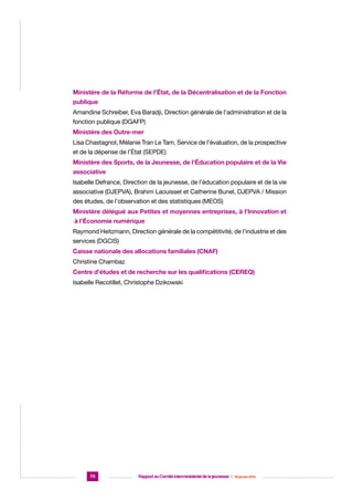 Ministère de la Réforme de l’État, de la Décentralisation et de la Fonction
publique
Amandine Schreiber, Eva Baradji, Direction générale de l’administration et de la
fonction publique (DGAFP)
Ministère des Outre-mer
Lisa Chastagnol, Mélanie Tran Le Tam, Service de l’évaluation, de la prospective
et de la dépense de l’État (SEPDE)
Ministère des Sports, de la Jeunesse, de l’Éducation populaire et de la Vie
associative
Isabelle Defrance, Direction de la jeunesse, de l’éducation populaire et de la vie
associative (DJEPVA), Brahim Laouisset et Catherine Bunel, DJEPVA / Mission
des études, de l’observation et des statistiques (MEOS)
Ministère délégué aux Petites et moyennes entreprises, à l’Innovation et
à l’Économie numérique
Raymond Heitzmann, Direction générale de la compétitivité, de l’industrie et des
services (DGCIS)
Caisse nationale des allocations familiales (CNAF)
Christine Chambaz
Centre d’études et de recherche sur les qualifications (CEREQ)
Isabelle Recotillet, Christophe Dzikowski

70

Rapport au Comité interministériel de la jeunesse  |  30 janvier 2014

 