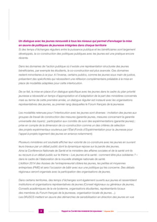 Un dialogue avec les jeunes renouvelé à tous les niveaux qui permet d’envisager la mise
en œuvre de politiques de jeunesse intégrées dans chaque territoire
Si des temps d’échanges réguliers entre la puissance publique et les bénéficiaires sont largement
développés, la co-construction des politiques publiques avec les jeunes est une pratique encore
récente.
Dans les domaines de l’action publique où il existe une représentation structurée des jeunes
bénéficiaires, par exemple les étudiants, la co-construction est plus avancée. Ces domaines
restent minoritaires à ce jour. A l’inverse, certains publics, comme les jeunes sous main de justice,
présentent des spécificités qui nécessitent une réflexion complémentaire préalable à la mise en
place de modalités adaptées pour cette interlocution.
De ce fait, la mise en place d’un dialogue spécifique avec les jeunes dans le cadre du plan priorité
jeunesse a nécessité un temps d’appropriation et d’adaptation de la part des ministères concernés
mais au terme de cette première année, un dialogue régulier est instauré avec les organisations
représentatives des jeunes, au premier rang desquelles le Forum français de la jeunesse.
Les modalités retenues pour l’interlocution avec les jeunes sont diverses : invitation des jeunes aux
groupes de travail de construction des mesures (garantie jeunes, mesures concernant la garantie
universelle des loyers) ; participation aux comités de suivi des expérimentations (garantie jeunes) ;
prise en compte de la dimension de co-construction comme un des critères de sélection
des projets expérimentaux soutenus par l’État (Fonds d’Expérimentation pour la Jeunesse pour
l’appel à projets logement des jeunes en errance notamment).
Plusieurs ministères ont souhaité afficher leur volonté de co-construire avec les jeunes en ouvrant
leurs travaux par un débat public dont la dynamique repose sur la parole des jeunes.
Ainsi la Conférence Nationale de Santé et le ministère des affaires sociales et de la santé ont-ils
eu recours à un débat public sur le thème « Les jeunes et la santé : comment être plus solidaires ? »
dans le cadre de l’élaboration de la nouvelle stratégie nationale de santé.
L’édition 2014 des Assises de l’entrepreneuriat ciblera les jeunes, les petites et moyennes
entreprises (PME) et sera l’occasion de bâtir avec eux une politique qui les concerne. Des débats
régionaux seront organisés avec la participation des organisations de jeunes.
Dans certains territoires, des temps d’échanges sont également ouverts aux jeunes et rassemblent
institutions et organisations représentatives de jeunes (Conseil régionaux ou généraux de jeunes,
Conseils académiques de la vie lycéenne, organisations étudiantes, représentants locaux
des membres du Forum français de la jeunesse, organisation locale de jeunes…).
Les DRJSCS mettent en œuvre des démarches de sensibilisation en direction des jeunes en vue

8

Rapport au Comité interministériel de la jeunesse  |  30 janvier 2014

 
