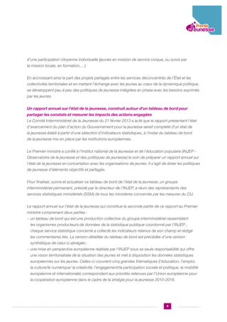 d’une participation citoyenne individuelle (jeunes en mission de service civique, ou suivis par
la mission locale, en formation,…).
En accroissant ainsi la part des projets partagés entre les services déconcentrés de l’État et les
collectivités territoriales et en mettant l’échange avec les jeunes au cœur de la dynamique politique,
se développent peu à peu des politiques de jeunesse intégrées en phase avec les besoins exprimés
par les jeunes.
Un rapport annuel sur l’état de la jeunesse, construit autour d’un tableau de bord pour
partager les constats et mesurer les impacts des actions engagées
Le Comité Interministériel de la Jeunesse du 21 février 2013 a acté que le rapport présentant l’état
d’avancement du plan d’action du Gouvernement pour la jeunesse serait complété d’un état de
la jeunesse établi à partir d’une sélection d’indicateurs statistiques, à l’instar du tableau de bord
de la jeunesse mis en place par les institutions européennes.
Le Premier ministre a confié à l’Institut national de la jeunesse et de l’éducation populaire (INJEP Observatoire de la jeunesse et des politiques de jeunesse) le soin de préparer un rapport annuel sur
l’état de la jeunesse en concertation avec les organisations de jeunes. Il s’agit de doter les politiques
de jeunesse d’éléments objectifs et partagés.
Pour finaliser, suivre et actualiser ce tableau de bord de l’état de la jeunesse, un groupe
interministériel permanent, présidé par le directeur de l’INJEP, a réuni des représentants des
services statistiques ministériels (SSM) de tous les ministères concernés par les mesures du CIJ.
Le rapport annuel sur l’état de la jeunesse qui constitue la seconde partie de ce rapport au Premier
ministre comprenant deux parties :
−  n tableau de bord qui est une production collective du groupe interministériel rassemblant
u
les organismes producteurs de données de la statistique publique coordonné par l’INJEP ;
chaque service statistique concerné a collecté les indicateurs retenus de son champ et rédigé
les commentaires liés. La version détaillée du tableau de bord est précédée d’une version
synthétique de celui-ci abrégée ;
−  ne mise en perspective européenne réalisée par l’INJEP sous sa seule responsabilité qui offre
u
une vision territorialisée de la situation des jeunes et met à disposition les données statistiques
européennes sur les jeunes. Celles-ci couvrent cinq grandes thématiques (l’éducation, l’emploi,
la culture/le numérique/ la créativité, l’engagement/la participation sociale et politique, la mobilité
européenne et internationale) correspondant aux priorités retenues par l’Union européenne pour
la coopération européenne dans le cadre de la stratgie pour la jeunesse 2010-2018.

9

 