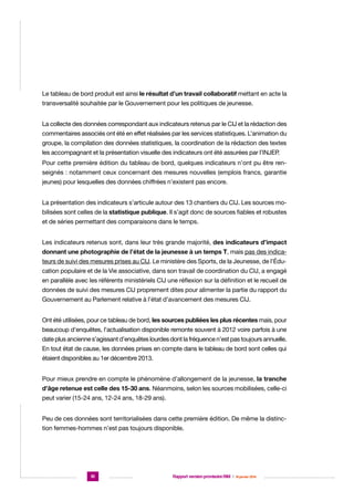 Le tableau de bord produit est ainsi le résultat d’un travail collaboratif mettant en acte la
transversalité souhaitée par le Gouvernement pour les politiques de jeunesse.
La collecte des données correspondant aux indicateurs retenus par le CIJ et la rédaction des
commentaires associés ont été en effet réalisées par les services statistiques. L’animation du
groupe, la compilation des données statistiques, la coordination de la rédaction des textes
les accompagnant et la présentation visuelle des indicateurs ont été assurées par l’INJEP.
Pour cette première édition du tableau de bord, quelques indicateurs n’ont pu être renseignés : notamment ceux concernant des mesures nouvelles (emplois francs, garantie
jeunes) pour lesquelles des données chiffrées n’existent pas encore.
La présentation des indicateurs s’articule autour des 13 chantiers du CIJ. Les sources mobilisées sont celles de la statistique publique. Il s’agit donc de sources fiables et robustes
et de séries permettant des comparaisons dans le temps.
Les indicateurs retenus sont, dans leur très grande majorité, des indicateurs d’impact
donnant une photographie de l’état de la jeunesse à un temps T, mais pas des indicateurs de suivi des mesures prises au CIJ. Le ministère des Sports, de la Jeunesse, de l’Éducation populaire et de la Vie associative, dans son travail de coordination du CIJ, a engagé
en parallèle avec les référents ministériels CIJ une réflexion sur la définition et le recueil de
données de suivi des mesures CIJ proprement dites pour alimenter la partie du rapport du
Gouvernement au Parlement relative à l’état d’avancement des mesures CIJ.
Ont été utilisées, pour ce tableau de bord, les sources publiées les plus récentes mais, pour
beaucoup d’enquêtes, l’actualisation disponible remonte souvent à 2012 voire parfois à une
date plus ancienne s’agissant d’enquêtes lourdes dont la fréquence n’est pas toujours annuelle.
En tout état de cause, les données prises en compte dans le tableau de bord sont celles qui
étaient disponibles au 1er décembre 2013.						
Pour mieux prendre en compte le phénomène d’allongement de la jeunesse, la tranche
d’âge retenue est celle des 15-30 ans. Néanmoins, selon les sources mobilisées, celle-ci
peut varier (15-24 ans, 12-24 ans, 18-29 ans).
Peu de ces données sont territorialisées dans cette première édition. De même la distinction femmes-hommes n’est pas toujours disponible.

10

Rapport version provisoire RIM  |  16 janvier 2014

 