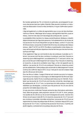 De manière générale les TIC, et Internet en particulier, accompagnent le parcours des jeunes dans leur quête d’identité. Elles peuvent constituer un instrument de distanciation d’avec le milieu familial et un moyen d’affirmation personnelle.
L’âge est également un critère de segmentation pour ce qui est des divertissements sur Internet : télécharger de la musique, des logiciels et des films, jouer en
réseau, visionner des clips sont davantage des pratiques des « jeunes ».
La probabilité d’être membre d’un réseau social (Facebook, MySpace, LinkedIn)
dépend étroitement de l’âge de la personne. Huit adolescents sur dix et plus de
huit jeunes de 18 à 24 ans fréquentent ce type de réseau, contre 31 % pour les
40-59 ans et plus. Les jeunes ont atteint très tôt ce taux de pratique des réseaux
sociaux : déjà 77 et 76 % en 2010. Par ailleurs, la participation à des réseaux sociaux est la seule activité plus répandue chez les femmes que chez les hommes,
quel que soit l’âge.
C’est également l’âge qui commande le plus les pratiques musicales sur Internet. Les jeunes sont les plus nombreux à pratiquer aussi bien l’écoute en
streaming que le téléchargement. Les adolescents (12-17 ans) sont, de loin, les
plus concernés par le téléchargement de musique. Pour l’écoute en streaming,
en revanche, en plus de la corrélation avec l’âge, un lien net apparaît avec le
diplôme. Les jeunes de 18 à 24 ans pratiquent l’écoute en streaming autant
que les adolescents. Cette pratique plus accentuée du téléchargement musical
continue de s’affirmer depuis 2010, ce qui n’est pas le cas de la classe d’âge
POUR EN SAVOIR PLUS

des 25 à 39 ans (en diminution).

« L’Internet de plus
en plus prisé,
l’internaute de plus
en plus mobile »,
Insee Première,
no 1452 juin 2013.

Pour les films et vidéos, l’usage d’Internet est moindre que pour la musique.
Comme pour la musique, le visionnage ou le téléchargement de films est l’apanage des jeunes. Après 40 ans, la pratique perd beaucoup en intensité. À souligner que les jeunes de 18 à 24 ans sont les plus concernés, davantage que
les adolescents de 12 à 17 ans. La dynamique de cette pratique s’est plutôt
stabilisée que développée, y compris pour les jeunes de 18 à 24 ans dont la
proportion est stable depuis deux ans.
Un peu plus de la moitié des Français recherche des informations administratives. Selon les groupes, cette proportion varie de 15 % à 87 %. Ainsi, presque
huit adultes de 25 à 39 ans sur dix se sont renseignés de la sorte, mais les 40 à
59 ans ne sont pas en reste (65 %). En revanche, les jeunes de 12 à 17 ans sont
peu nombreux à procéder à de telles recherches. Les jeunes de 18 à 24 ans se
rapprochent du niveau de pratique des 40-59 ans. L’évolution depuis 2010, pour
les jeunes de 12 à 17 ans (- 4 points) et les jeunes de 18 à 24 ans (- 2 points), est
plutôt négative, contrairement à la pratique des plus de 40 ans.

103

 