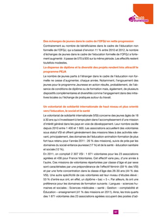 Des échanges de jeunes dans le cadre de l’OFQJ en nette progression
Contrairement au nombre de bénéficiaires dans le cadre de l’éducation non
formelle de l’OFQJ, qui a baissé d’environ 11 % entre 2010 et 2012, le nombre
d’échanges de jeunes dans le cadre de l’éducation formelle de l’OFQJ a fortement augmenté : il passe de 570 à 935 sur la même période. Les effectifs restent
toutefois modestes.
La dispense de diplôme et la diversité des projets rendent très attractif le
programme PEJA
Le nombre de jeunes partis à l’étranger dans le cadre de l’éducation non formelle ne cesse d’augmenter, chaque année. Notamment, l’engouement des
jeunes pour le programme Jeunesse en action résulte, probablement, de l’absence de conditions de diplôme ou de formation mais, également, de plusieurs
dispositifs complémentaires et diversifiés comme l’engagement dans des initiatives locales ou l’échange de pratiques autour du travail.
Un volontariat de solidarité internationale de haut niveau et plus orienté
vers l’éducation, le social et la santé
Le volontariat de solidarité internationale (VSI) concerne des jeunes âgés de 18
à 30 ans qui s’investissent à temps plein dans l’accomplissement d’une mission
d’intérêt général dans les pays en voie de développement. Leur nombre oscille
depuis 2010 entre 1 400 et 1 600. Les associations accueillent des volontaires
sous statut VSI et offrent généralement des missions liées à des activités relevant, principalement, des domaines de l’éducation-animation-formation (le plus
fort taux retenu pour l’année 2011 : 26 % des missions), suivis de près par les
domaines du social-enfance-jeunesse (17 %) et de la santé - éducation sanitaire
et sociale (12 %).
En 2011, on comptait 2 307 VSI : 1 871 volontaires pour les 23 associations
agréées et 436 pour France Volontaires. Cet effectif varie peu, d’une année à
l’autre. Ces missions de volontaires répertoriées par classe d’âge et par sexe
sont caractérisées par une prépondérance de l’effectif féminin (59 % des VSI)
et par une forte concentration dans la classe d’âge des 26-30 ans (44 % des
VSI). Une autre spécificité de ces volontaires est leur niveau d’études élevé :
53 % d’entre eux ont, en effet, un diplôme « bac + 5 ». Par ailleurs, ils ont une
préférence pour les domaines de formation suivants : Langues - sciences humaines et sociales ; Sciences médicales – santé ; Gestion - comptabilité et
Éducation – enseignement (41 % des missions en 2011). Ainsi, les trois quarts
des 1 871 volontaires des 23 associations agréées occupent des postes d’ad-

107

 