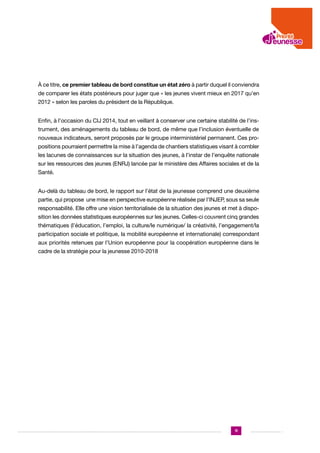 À ce titre, ce premier tableau de bord constitue un état zéro à partir duquel il conviendra
de comparer les états postérieurs pour juger que « les jeunes vivent mieux en 2017 qu’en
2012 » selon les paroles du président de la République.
Enfin, à l’occasion du CIJ 2014, tout en veillant à conserver une certaine stabilité de l’instrument, des aménagements du tableau de bord, de même que l’inclusion éventuelle de
nouveaux indicateurs, seront proposés par le groupe interministériel permanent. Ces propositions pourraient permettre la mise à l’agenda de chantiers statistiques visant à combler
les lacunes de connaissances sur la situation des jeunes, à l’instar de l’enquête nationale
sur les ressources des jeunes (ENRJ) lancée par le ministère des Affaires sociales et de la
Santé.
Au-delà du tableau de bord, le rapport sur l’état de la jeunesse comprend une deuxième
partie, qui propose une mise en perspective européenne réalisée par l’INJEP, sous sa seule
responsabilité. Elle offre une vision territorialisée de la situation des jeunes et met à disposition les données statistiques européennes sur les jeunes. Celles-ci couvrent cinq grandes
thématiques (l’éducation, l’emploi, la culture/le numérique/ la créativité, l’engagement/la
participation sociale et politique, la mobilité européenne et internationale) correspondant
aux priorités retenues par l’Union européenne pour la coopération européenne dans le
cadre de la stratégie pour la jeunesse 2010-2018

11

 