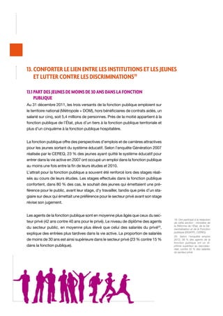 13. Conforter le lien entre les institutions et les jeunes
et lutter contre les discriminations19
13.1 Part des jeunes de moins de 30 ans dans la fonction
publique
Au 31 décembre 2011, les trois versants de la fonction publique emploient sur
le territoire national (Métropole + DOM), hors bénéficiaires de contrats aidés, un
salarié sur cinq, soit 5,4 millions de personnes. Près de la moitié appartient à la
fonction publique de l’État, plus d’un tiers à la fonction publique territoriale et
plus d’un cinquième à la fonction publique hospitalière.
La fonction publique offre des perspectives d’emplois et de carrières attractives
pour les jeunes sortant du système éducatif. Selon l’enquête Génération 2007
réalisée par le CEREQ, 23 % des jeunes ayant quitté le système éducatif pour
entrer dans la vie active en 2007 ont occupé un emploi dans la fonction publique
au moins une fois entre la fin de leurs études et 2010.
L’attrait pour la fonction publique a souvent été renforcé lors des stages réalisés au cours de leurs études. Les stages effectués dans la fonction publique
confortent, dans 80 % des cas, le souhait des jeunes qui émettaient une préférence pour le public, avant leur stage, d’y travailler, tandis que près d’un stagiaire sur deux qui émettait une préférence pour le secteur privé avant son stage
révise son jugement.
Les agents de la fonction publique sont en moyenne plus âgés que ceux du secteur privé (42 ans contre 40 ans pour le privé). Le niveau de diplôme des agents
du secteur public, en moyenne plus élevé que celui des salariés du privé20,
explique des entrées plus tardives dans la vie active. La proportion de salariés
de moins de 30 ans est ainsi supérieure dans le secteur privé (23 % contre 15 %
dans la fonction publique).

19. Ont participé à la rédaction
de cette section : ministère de
la Réforme de l’État, de la Décentralisation et de la Fonction
publique (DGAFP) ; CEREQ.
20. Selon l’enquête emploi
2012, 56 % des agents de la
fonction publique ont un diplôme supérieur au baccalauréat, contre 32 % des salariés
du secteur privé.

 