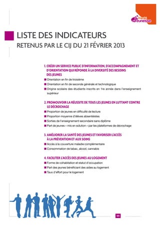 Liste des indicateurs
retenus par le CIJ du 21 février 2013
1. Créer un service public d’information, d’accompagnement et
d’orientation qui réponde à la diversité des besoins
des jeunes
n  rientation en fin de troisième
O
n  rientation en fin de seconde générale et technologique
O
n  rigine scolaire des étudiants inscrits en 1re année dans l’enseignement
O
supérieur

2. Promouvoir la réussite de tous les jeunes en luttant contre
le décrochage
n  roportion de jeunes en difficulté de lecture
P
n  roportion moyenne d’élèves absentéistes
P
n  orties de l’enseignement secondaire sans diplôme
S
n  art de jeunes « mis en solution » par les plateformes de décrochage
P

3. Améliorer la santé des jeunes et favoriser l’accès
à la prévention et aux soins
n  ccès à la couverture maladie complémentaire
A
n  onsommation de tabac, alcool, cannabis
C

4. Faciliter l’accès des jeunes au logement
n  orme de cohabitation et statut d’occupation
F
n  art des jeunes bénéficiant des aides au logement
P
n  aux d’effort pour le logement
T

125

 