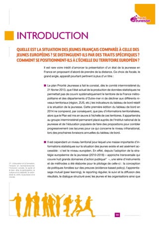 introduction
Quelle est la situation des jeunes Français comparée à celle des
jeunes Européens ? Se distinguent-ils par des traits spécifiques ?
Comment se positionnent-ils à l’échelle du territoire européen ?
Il est rare voire inédit d’amorcer la présentation d’un état de la jeunesse en
France en proposant d’abord de prendre de la distance. Ce choix de focale, le
grand angle, apparaît pourtant pertinent à plus d’un titre :
n  e plan Priorité Jeunesse a fait le constat, dès le comité interministériel du
L
21 février 2013, que l’état actuel de la production de données statistiques ne
permettait pas de couvrir systématiquement le territoire de la France métropolitaine et des départements d’Outre-mer ni de décliner aux différents niveaux territoriaux (région, ZUS, etc.) les indicateurs du tableau de bord relatif
à la situation de la jeunesse. Cette première édition du tableau de bord en
2014 ne comprend, par conséquent, que peu d’informations territorialisées,
alors que le Plan est mis en œuvre à l’échelle de ces territoires. Il appartiendra
au groupe interministériel permanent placé auprès de l’Institut national de la
jeunesse et de l’éducation populaire de faire des propositions pour combler
progressivement ces lacunes pour ce qui concerne le niveau infranational,
lors des prochaines livraisons annuelles du tableau de bord.
n l est cependant un niveau territorial pour lequel une masse importante d’inI
formations statistiques sur la situation des jeunes existe et est aisément accessible : c’est le niveau européen. En effet, depuis l’adoption de la stratégie européenne de la jeunesse (2010-2018) – approche transversale qui
couvre huit grands domaines d’action publique21 –, une série d’instruments
21. L’éducation et la formation,
l’emploi et l’entrepreneuriat,
l’inclusion sociale, la santé et
le bien- être, la participation, la
culture et la créativité, le volontariat et, enfin, la jeunesse et le
monde.

et de méthodes a été élaborée pour le pilotage de celle-ci : la conception
de politiques fondées sur des preuves (evidence-based policy), l’apprentissage mutuel (peer learning), le reporting régulier, le suivi et la diffusion des
résultats, le dialogue structuré avec les jeunes et les organisations ainsi que

135

 