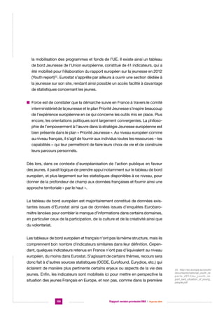 la mobilisation des programmes et fonds de l’UE. Il existe ainsi un tableau
de bord Jeunesse de l’Union européenne, constitué de 41 indicateurs, qui a
été mobilisé pour l’élaboration du rapport européen sur la jeunesse en 2012
(Youth report)22. Eurostat s’apprête par ailleurs à ouvrir une section dédiée à
la jeunesse sur son site, rendant ainsi possible un accès facilité à davantage
de statistiques concernant les jeunes.
n  orce est de constater que la démarche suivie en France à travers le comité
F
interministériel de la jeunesse et le plan Priorité Jeunesse s’inspire beaucoup
de l’expérience européenne en ce qui concerne les outils mis en place. Plus
encore, les orientations politiques sont largement convergentes. La philosophie de l’empowerment à l’œuvre dans la stratégie Jeunesse européenne est
bien présente dans le plan « Priorité Jeunesse ». Au niveau européen comme
au niveau français, il s’agit de fournir aux individus toutes les ressources – les
capabilités – qui leur permettront de faire leurs choix de vie et de construire
leurs parcours personnels.
Dès lors, dans ce contexte d’européanisation de l’action publique en faveur
des jeunes, il paraît logique de prendre appui notamment sur le tableau de bord
européen, et plus largement sur les statistiques disponibles à ce niveau, pour
donner de la profondeur de champ aux données françaises et fournir ainsi une
approche territoriale « par le haut ».
Le tableau de bord européen est majoritairement constitué de données existantes issues d’Eurostat ainsi que de données issues d’enquêtes Eurobaromètre lancées pour combler le manque d’informations dans certains domaines,
en particulier ceux de la participation, de la culture et de la créativité ainsi que
du volontariat.
Les tableaux de bord européen et français n’ont pas la même structure, mais ils
comprennent bon nombre d’indicateurs similaires dans leur définition. Cependant, quelques indicateurs retenus en France n’ont pas d’équivalent au niveau
européen, du moins dans Eurostat. S’agissant de certains thèmes, recours sera
donc fait à d’autres sources statistiques (OCDE, Eurofound, Eurydice, etc.) qui
éclairent de manière plus pertinente certains enjeux ou aspects de la vie des
jeunes. Enfin, les indicateurs sont mobilisés ici pour mettre en perspective la
situation des jeunes Français en Europe, et non pas, comme dans la première

136

Rapport version provisoire RIM  |  16 janvier 2014

22. http://ec.europa.eu/youth/
documents/national_youth_reports_2012/eu_youth_report_swd_situation_of_young_
people.pdf

 